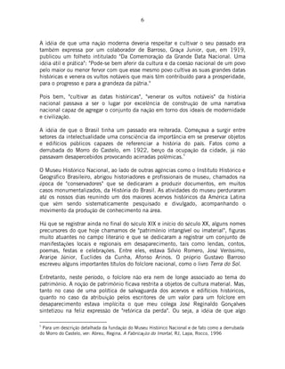 6
A idéia de que uma nação moderna deveria respeitar e cultivar o seu passado era
também expressa por um colaborador de Barroso, Graça Junior, que, em 1919,
publicou um folheto intitulado "Da Comemoração da Grande Data Nacional. Uma
idéia útil e prática": "Pode-se bem aferir da cultura e da coesão nacional de um povo
pelo maior ou menor fervor com que esse mesmo povo cultiva as suas grandes datas
históricas e venera os vultos notáveis que mais têm contribuído para a prosperidade,
para o progresso e para a grandeza da pátria."
Pois bem, "cultivar as datas históricas", "venerar os vultos notáveis" da história
nacional passava a ser o lugar por excelência de construção de uma narrativa
nacional capaz de agregar o conjunto da nação em torno dos ideais de modernidade
e civilização.
A idéia de que o Brasil tinha um passado era reiterada. Começava a surgir entre
setores da intelectualidade uma consciência da importância em se preservar objetos
e edifícios públicos capazes de referenciar a história do país. Fatos como a
derrubada do Morro do Castelo, em 1922, berço da ocupação da cidade, já não
passavam desapercebidos provocando acirradas polêmicas.5
O Museu Histórico Nacional, ao lado de outras agências como o Instituto Histórico e
Geográfico Brasileiro, abrigou historiadores e profissionais de museu, chamados na
época de "conservadores" que se dedicaram a produzir documentos, em muitos
casos monumentalizados, da História do Brasil. As atividades do museu perduraram
até os nossos dias reunindo um dos maiores acervos históricos da América Latina
que vêm sendo sistematicamente pesquisado e divulgado, acompanhando o
movimento da produção de conhecimento na área.
Há que se registrar ainda no final do século XIX e início do século XX, alguns nomes
precursores do que hoje chamamos de "patrimônio intangível ou imaterial", figuras
muito atuantes no campo literário e que se dedicaram a registrar um conjunto de
manifestações locais e regionais em desaparecimento, tais como lendas, contos,
poemas, festas e celebrações. Entre eles, estava Sílvio Romero, José Veríssimo,
Araripe Júnior, Euclides da Cunha, Afonso Arinos. O próprio Gustavo Barroso
escreveu alguns importantes títulos do folclore nacional, como o livro Terra do Sol.
Entretanto, neste período, o folclore não era nem de longe associado ao tema do
patrimônio. A noção de patrimônio ficava restrita a objetos de cultura material. Mas,
tanto no caso de uma política de salvaguarda dos acervos e edifícios históricos,
quanto no caso da atribuição pelos escritores de um valor para um folclore em
desaparecimento estava implícita o que meu colega José Reginaldo Gonçalves
sintetizou na feliz expressão de "retórica da perda". Ou seja, a idéia de que algo
5
Para um descrição detalhada da fundação do Museu Histórico Nacional e de fato como a derrubada
do Morro do Castelo, ver: Abreu, Regina. A Fabricação do Imortal, RJ, Lapa, Rocco, 1996
 