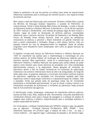 7
estava se perdendo e de que era preciso um esforço para salvar do esquecimento
referências importantes para a construção da memória social e, com especial ênfase
da memória nacional.
Bem, talvez o resto da história seja mais conhecido. Durante o Estado Novo, quando
era Ministro da Educação Gustavo Capanema, a questão do Patrimônio se
institucionaliza. Tendo à frente Rodrigo Melo Franco de Andrade, é criado o Serviço
do Patrimônio Histórico e Artístico Nacional. O decreto-lei n. 25 de 30 de novembro
de 1937 instituía o tombamento, uma medida de proteção legal de bens móveis e
imóveis, capaz de conter as demolições de edifícios públicos, considerados
referências para a memória nacional. Os tempos de Capanema e de Rodrigo Mello
Franco de Andrade foram tempos heróicos, onde um grupo de verdadeiros
missionários se dedicou a percorrer o Brasil realizando um grande inventário de
bens a serem preservados e tombados. Graças a este esforço heróico, todo um
passado colonial em vias de desaparecimento foi resgatado. Obras de artistas
singulares como Aleijadinho foram preservadas, bem como as igrejas barrocas de
Ouro Preto.
O trabalho iniciado pelo Serviço do Patrimônio Histórico e Artístico Nacional em
1937 foi importante não apenas para a implementação e consolidação de uma
política pública, de âmbito federal, de construção de referências materiais para a
memória nacional. Mais significativa ainda foi a disseminação do conceito de
Patrimônio Histórico e Artístico Nacional não apenas para outras esferas do poder
público como também para outros domínios da sociedade civil. Uma mentalidade
patrimonialista começou a se desenvolver. Novas gerações de militantes do
patrimônio dentro e fora do Estado formaram-se na contramão da especulação
imobiliária e do comércio internacional ilícito de arte e de antiguidades. Ao longo de
todos estes anos, os governos estaduais e municipais formularam políticas próprias
de patrimônio, segmentos da sociedade civil encontraram respaldo para lutas
específicas contra a especulação imobiliária e a descaracterização de cidades, vilas
e povoados. Ainda que grande parte da população possa não ter incorporado
plenamente a mentalidade patrimonialista, há que se louvar o esforço heróico e as
importantes conquistas de profissionais e militantes do patrimônio nesta primeira
fase de funcionamento das agências.
A idenfificação, coleta, preservação, restauração de importantes edifícios públicos,
acervos de todo o tipo, telas, objetos de arte, monumentos, conjuntos arquitetônicos
constituíram esforços vitais para a fixação de paisagens e a proteção de objetos de
inegável valor histórico e artístico, disponibilizando para a sociedade brasileira a
própria capacidade de lembrar.
Em linhas gerais, a tradição implementada pelo SPHAN e levada a cabo nas gestões
que se seguiram - Fundação Nacional Pró-Memória, IBPC, IPHAN – ficou
fortemente associada, em primeiro lugar, a objetos de todo o tipo – ou seja, à
cultura material - ; em segundo lugar, à valorização do passado e, em terceiro lugar,
 