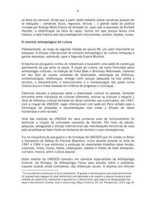 8
ao tema do nacional. Ainda que a partir deste trabalho outras narrativas possam ter
se esboçado – narrativas locais, regionais, étnicas -, o grande saldo da política
iniciada por Rodrigo Mello Franco de Andrade foi, para usar a expressão de Richard
Handler, a objetificação da idéia de nação. Somos um país porque temos uma
história, e esta história está documentada em monumentos, prédios, objetos, coisas.
O conceito anO conceito anO conceito anO conceito antropoltropoltropoltropológico de culturagico de culturagico de culturagico de cultura
Paralelamente, ao longo da segunda metade do século XX, um outro movimento se
esboçava. A difusão internacional do conceito antropológico de cultura começava a
ganhar expressão, sobretudo, após a Segunda Guerra Mundial.
O trauma do pós-guerra incitou os intelectuais a buscarem uma saída de construção
permanente da paz entre os povos. A noção de cultura, tal como formulada pelos
antropólogos culturais, na tradição de Franz Boas e Bronislau Malinowski, trazendo
em seu bojo as noções correlatas de diversidade, valorização da diferença,
contextualização, relativização, emerge como solução adequada na luta contra o
racismo, o etnocentrismo, o evolucionismo e a hierarquização dos povos numa
história única e linear baseada em critérios de progresso e civilização.
Estimular estudos e pesquisas sobre a diversidade cultural no planeta, fomentar
encontros entre indivíduos de culturas diferentes, ensinar às crianças o respeito à
idéia de diferença cultural tornaram-se idéias correntes que culminaram, em 1947,
com a criação da UNESCO, órgão internacional com sede em Paris voltado para a
formulação de propostas e recomendações com vistas à difusão de ideais
humanistas e anti-racistas.6
Uma das medidas da UNESCO em seus primeiros anos de funcionamento foi
estimular a criação de comissões nacionais de folclore. Por meio do estudo,
pesquisa, salvaguarda e difusão internacional das manifestações folclóricas de cada
país acreditava-se fazer frente ao fantasma do racismo e suas conseqüências.
Foi na conjuntura do pós-guerra e de fundação da UNESCO que foi criada no Brasil
a Campanha de Defesa do Folclore Brasileiro, muito atuante durante os anos de
1947 e 1964 e que estimulou a produção de importantes trabalhos sobre lendas,
costumes, mitos, rituais, festas, celebrações, saberes e modos de fazer artesanais,
culinária, música, arte e cultura popular.
Outra medida da UNESCO consistiu em convocar especialistas de Antropologia
Cultural, da Biologia, da Antropologia Física para estudos sobre o problema,
naquela ocasião ainda controverso, das diferenças raciais. O objetivo era difundir
6
Em sua Ata de constituição lê-se no preâmbulo: "A grande e terrível guerra que acaba de terminar
foi possível pela negação do ideal democrático de dignidade e de respeito à pessoa humana e pela
vontade de substituí-lo, explorando a ignorância e o preconceito, pelo dogma da desigualdade das
raças e dos homens".(Comas, Juan e outros (org.) Raça e Ciência, SP, Ed. Perspectiva, 1970, pág. 8)
 