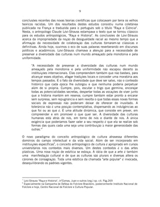 9
conclusões recentes das novas teorias científicas que colocavam por terra os velhos
teóricos racistas. Um dos resultados destes estudos consistiu numa coletânea
publicada na França e traduzida para o português sob o título "Raça e Ciência".
Nesta, o antropólogo Claude Lévi-Strauss estampava o texto que se tornou clássico
para os estudos antropológicos, "Raça e História". As conclusões de Lévi-Strauss
acerca da impropriedade da noção de desigualdade racial ao mesmo tempo que a
afirmação da necessidade de colaboração das culturas tornaram-se clássicas e
definitivas. Ainda hoje, ouvimos o eco de suas palavras reverberando em discursos
políticos e acadêmicos. Lévi-Strauss chamava a atenção para a necessidade de
preservar a diversidade das culturas num mundo ameaçado pela monotonia e pela
uniformidade.
"A necessidade de preservar a diversidade das culturas num mundo
ameaçado pela monotonia e pela uniformidade não escapou decerto às
instituições internacionais. Elas compreendem também que não bastará, para
alcançar esses objetivo, afagar tradições locais e conceder uma moratória aos
tempos passados. É o fato da diversidade que deve ser salvo, não o conteúdo
histórico que cada época lhe outorgou e que nenhuma poderia perpetuar
além de si própria. Cumpre, pois, escutar o trigo que germina, encorajar
todas as potencialidades secretas, despertar todas as vocações de viver junto
que a história mantém em reserva; cumpre também estar pronto a encarar
sem surpresa, sem repugnância e sem revolta o que todas essas novas formas
sociais de expressão não poderiam deixar de oferecer de inusitado. A
tolerância não é uma posição contemplativa, dispensando as indulgências ao
que foi ou ao que é. É uma atitude dinâmica, que consiste em prever, em
compreender e em promover o que quer ser. A diversidade das culturas
humanas está atrás de nós, em torno de nós e diante de nós. A única
exigência que poderíamos fazer valer a seu respeito é que ela se realize sob
formas das quais cada uma seja uma contribuição à maior generosidade das
outras."
7
O novo paradigma do conceito antropológico de cultura atravessa diferentes
domínios do campo intelectual e da vida social. Além de ser incorporado em
instituições específicas
8
, o conceito antropológico de cultura é apropriado em cursos
universitários nos contextos mais diversos. Um destes contextos é o das artes
plásticas. Uma nova noção de estética se esboça. A idéia de que a arte é também
uma manifestação cultural e de que as culturas são plurais e diversas altera os
cânones de consagração. Toda uma estética da chamada "arte popular" é invocada,
desequilibrando os padrões vigentes.
7
Lévi-Strauss "Raça e História", in"Comas, Juan e outros (org.) op. cit. Pág.269
8
Especialmente na Campanha de Defesa do Folclore Brasileiro, posteriormente Instituto Nacional de
Folclore e hoje, Centro Nacional de Folclore e Cultura Popular.
 