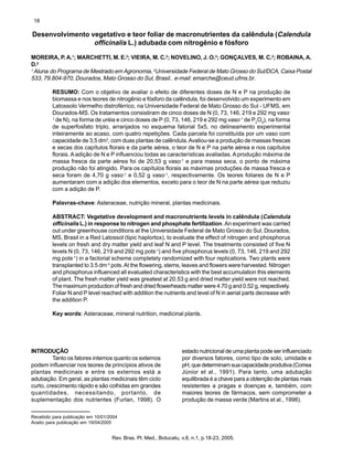 18
Rev. Bras. Pl. Med., Botucatu, v.8, n.1, p.18-23, 2005.
Desenvolvimento vegetativo e teor foliar de macronutrientes da calêndula (Calendula
officinalis L.) adubada com nitrogênio e fósforo
MOREIRA, P. A.1
; MARCHETTI, M. E.2
; VIEIRA, M. C.2
; NOVELINO, J. O.2
; GONÇALVES, M. C.2
; ROBAINA, A.
D.2
1
Aluna do Programa de Mestrado em Agronomia, 2
Universidade Federal de Mato Grosso do Sul/DCA, Caixa Postal
533, 79.804-970, Dourados, Mato Grosso do Sul, Brasil.. e-mail: emarche@ceud.ufms.br.
RESUMO: Com o objetivo de avaliar o efeito de diferentes doses de N e P na produção de
biomassa e nos teores de nitrogênio e fósforo da calêndula, foi desenvolvido um experimento em
Latossolo Vermelho distroférrico, na Universidade Federal de Mato Grosso do Sul - UFMS, em
Dourados-MS. Os tratamentos consistiram de cinco doses de N (0, 73, 146, 219 e 292 mg vaso-
1
de N), na forma de uréia e cinco doses de P (0, 73, 146, 219 e 292 mg vaso-1
de P2
O5
), na forma
de superfosfato triplo, arranjados no esquema fatorial 5x5, no delineamento experimental
inteiramente ao acaso, com quatro repetições. Cada parcela foi constituída por um vaso com
capacidade de 3,5 dm3
, com duas plantas de calêndula.Avaliou-se a produção de massas frescas
e secas dos capítulos florais e da parte aérea, o teor de N e P na parte aérea e nos capítulos
florais. A adição de N e P influenciou todas as características avaliadas. Aprodução máxima de
massa fresca da parte aérea foi de 20,53 g vaso-1
e para massa seca, o ponto de máxima
produção não foi atingido. Para os capítulos florais as máximas produções de massa fresca e
seca foram de 4,70 g vaso-1
e 0,52 g vaso-1
, respectivamente. Os teores foliares de N e P
aumentaram com a adição dos elementos, exceto para o teor de N na parte aérea que reduziu
com a adição de P.
Palavras-chave: Asteraceae, nutrição mineral, plantas medicinais.
ABSTRACT: Vegetative development and macronutrients levels in calêndula (Calendula
officinalis L.) in response to nitrogen and phosphate fertilization.An experiment was carried
out under greenhouse conditions at the Universidade Federal de Mato Grosso do Sul, Dourados,
MS, Brasil in a Red Latossol (tipic haplortox), to evaluate the effect of nitrogen and phosphorus
levels on fresh and dry matter yield and leaf N and P level. The treatments consisted of five N
levels N (0, 73, 146, 219 and 292 mg pots-1
) and five phosphorus levels (0, 73, 146, 219 and 292
mg pots-1
) in a factorial scheme completely randomized with four replications. Two plants were
transplanted to 3.5 dm-3
pots.At the flowering, stems, leaves and flowers were harvested. Nitrogen
and phosphorus influenced all evaluated characteristics with the best accumulation this elements
of plant. The fresh matter yield was greatest at 20.53 g and dried matter yield were not reached.
The maximum production of fresh and dried flowerheads matter were 4.70 g and 0.52 g, respectively.
Foliar N and P level reached with addition the nutrients and level of N in aerial parts decrease with
the addition P.
Key words: Asteraceae, mineral nutrition, medicinal plants.
INTRODUÇÃO
Tanto os fatores internos quanto os externos
podem influenciar nos teores de princípios ativos de
plantas medicinais e entre os externos está a
adubação. Em geral, as plantas medicinais têm ciclo
curto, crescimento rápido e são colhidas em grandes
quantidades, necessitando, portanto, de
suplementação dos nutrientes (Furlan, 1998). O
estado nutricional de uma planta pode ser influenciado
por diversos fatores, como tipo de solo, umidade e
pH,quedeterminamsuacapacidadeprodutiva(Correa
Júnior et al., 1991). Para tanto, uma adubação
equilibrada é a chave para a obtenção de plantas mais
resistentes a pragas e doenças e, também, com
maiores teores de fármacos, sem comprometer a
produção de massa verde (Martins et al., 1998).
Recebido para publicação em 10/01/2004
Aceito para publicação em 19/04/2005
 
