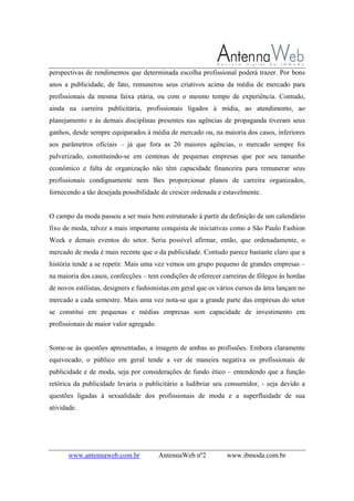 www.antennaweb.com.br AntennaWeb nº2 www.ibmoda.com.br
perspectivas de rendimentos que determinada escolha profissional poderá trazer. Por bons
anos a publicidade, de fato, remunerou seus criativos acima da média de mercado para
profissionais da mesma faixa etária, ou com o mesmo tempo de experiência. Contudo,
ainda na carreira publicitária, profissionais ligados à mídia, ao atendimento, ao
planejamento e às demais disciplinas presentes nas agências de propaganda tiveram seus
ganhos, desde sempre equiparados à média de mercado ou, na maioria dos casos, inferiores
aos parâmetros oficiais – já que fora as 20 maiores agências, o mercado sempre foi
pulverizado, constituindo-se em centenas de pequenas empresas que por seu tamanho
econômico e falta de organização não têm capacidade financeira para remunerar seus
profissionais condignamente nem lhes proporcionar planos de carreira organizados,
fornecendo a tão desejada possibilidade de crescer ordenada e estavelmente.
O campo da moda passou a ser mais bem estruturado à partir da definição de um calendário
fixo de moda, talvez a mais importante conquista de iniciativas como a São Paulo Fashion
Week e demais eventos do setor. Seria possível afirmar, então, que ordenadamente, o
mercado de moda é mais recente que o da publicidade. Contudo parece bastante claro que a
história tende a se repetir. Mais uma vez vemos um grupo pequeno de grandes empresas –
na maioria dos casos, confecções – tem condições de oferecer carreiras de fôlegos às hordas
de novos estilistas, designers e fashionistas em geral que os vários cursos da área lançam no
mercado a cada semestre. Mais uma vez nota-se que a grande parte das empresas do setor
se constitui em pequenas e médias empresas sem capacidade de investimento em
profissionais de maior valor agregado.
Some-se às questões apresentadas, a imagem de ambas as profissões. Embora claramente
equivocado, o público em geral tende a ver de maneira negativa os profissionais de
publicidade e de moda, seja por considerações de fundo ético – entendendo que a função
retórica da publicidade levaria o publicitário a ludibriar seu consumidor, - seja devido a
questões ligadas à sexualidade dos profissionais de moda e a superfluidade de sua
atividade.
 