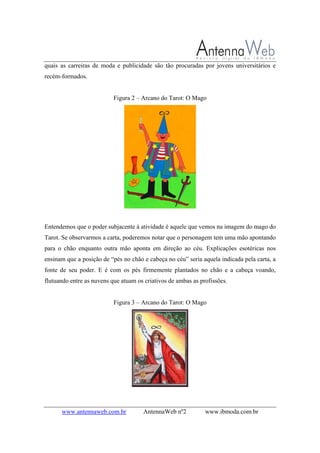 www.antennaweb.com.br AntennaWeb nº2 www.ibmoda.com.br
quais as carreiras de moda e publicidade são tão procuradas por jovens universitários e
recém-formados.
Figura 2 – Arcano do Tarot: O Mago
Entendemos que o poder subjacente à atividade é aquele que vemos na imagem do mago do
Tarot. Se observarmos a carta, poderemos notar que o personagem tem uma mão apontando
para o chão enquanto outra mão aponta em direção ao céu. Explicações esotéricas nos
ensinam que a posição de “pés no chão e cabeça no céu” seria aquela indicada pela carta, a
fonte de seu poder. E é com os pés firmemente plantados no chão e a cabeça voando,
flutuando entre as nuvens que atuam os criativos de ambas as profissões.
Figura 3 – Arcano do Tarot: O Mago
 