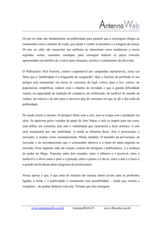 www.antennaweb.com.br AntennaWeb nº2 www.ibmoda.com.br
Os pés no chão são fundamentais na publicidade para garantir que a mensagem chegue ao
consumidor com o mínimo de ruído, que ajude a vender os produtos e a imagem da marca.
Os pés no chão são essenciais aos estilistas ao determinar cores tendências a serem
seguidas, cortes, caimento, estampas; para conseguir traduzir as peças conceito
apresentadas nos desfiles de couture para situações, tecidos e acabamentos do dia-a-dia.
O Publicitário Neil Ferreira, criativo responsável por campanhas memoráveis, certa vez
falou que a “publicidade é a retaguarda da vanguarda”. Que o fascínio da profissão (e seu
perigo) está exatamente em trazer os conceitos da high culture para a low culture, de
popularizar, simplificar, seduzir com o charme da novidade e que a grande dificuldade
estaria, na capacidade de tradução do complexo, do sofisticado, do inefável do mundo da
cultura, da ciência e da arte para o universo pop do consumo em que se dá o dia-a-dia da
publicidade.
Na moda ocorre o mesmo. O designer flerta com a arte, mas se ocupa com a produção em
série. Se apaixona pelos vestidos de papel de Jum Nakao e nele se inspira para um corte,
uma dobra, um caimento, mas sem a volatilidade que caracteriza o fazer artístico. A arte
atrai exatamente por sua inutilidade. A moda se alimenta disso. Arte é provocação, é
inovação, é, muitas vezes, incompreensão. Moda, também. O tamanho da provocação, da
inovação e da incompreensão que o consumidor absorve é a fonte de tanta angústia no
mercado. Essa angústia, mãe da criação, insônia de designers e publicitários, é a essência
do poder do Mago. Transitar entre dois mundos, entre o efêmero e o possível, entre o
inefável e o óbvio entre o puro e o poluído, entre o prazer e o dever, entre a arte e o lucro é
a grande tarefa dessas duas categorias de profissionais.
Nossa aposta é que, o que atrai de maneira tão intensa tantos jovens para as profissões
ligadas à moda e à publicidade é exatamente essa possibilidade – ainda que remota e
complexa – de ganhar dinheiro com arte. Tomara que eles consigam.
 