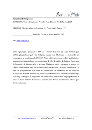 www.antennaweb.com.br AntennaWeb nº2 www.ibmoda.com.br
Referências Bibliográficas
DOMINGOS, Carlos. Criação sem Pistolão. 3ª ed. Elsevier. Rio de Janeiro, 2003
GREIMAS, Algirdas Julien. La Semiótica Del Texto. Madri, Paidos, 1993
_____________________. Semântica Estrutural. Madri. Gredos, 1987.
Site: www.inep.gov.br
Celso Figueiredo é professor no IBModa – Instituto Brasileiro de Moda. Formado pela
ESPM, pós-graduado pela UC-Berkeley, mestre pelo Mackenzie e doutorando em
comunicação e semiótica pela PUC-SP. Atuou vários anos como redator publicitário e
atualmente presta consultoria em comunicação. É líder da cadeira de Redação Publicitária
da Faculdade de Comunicação e Artes do Mackenzie, onde é personagem atuante em
criação, conduzindo a participação da Faculdade em prêmios e festivais publicitários. Em
nível de pós-graduação, é professor de Comunicação em Marketing no lato sensu do
Mackenzie e do MBA do Ibmec-SP, onde leciona Comunicação Integrada de Marketing e
Marketing Estratégico. É pesquisador em comunicação com diversos artigos publicados. É
autor do livro Redação Publicitária: Sedução pela Palavra recentemente editado pela
Thomson Pioneira.
 