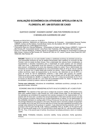 AVALIAÇÃO ECONÔMICA DA ATIVIDADE APÍCOLA EM ALTA
FLORESTA, MT: UM ESTUDO DE CASO
GUSTAVO CAIONE1, WAGNER CAIONE2, AMILTON FERREIRA DA SILVA1
E MENDELSON GUERREIRO DE LIMA3
Recebido em 06.04.2010 e aceito em 14.09.2011
1
Engenheiro agrônomo, Mestrando em Agronomia (Sistemas de Produção) - Universidade Estadual Paulista
(UNESP), Campus de Ilha Solteira, Avenida Brasil, Centro, 56, Ilha Solteira, SP, CEP 15385-000, e-mail:
agcaione@hotmail.com; amilton@agronomo.eng.br
2
Licenciatura Plena em Ciências Biológicas - Universidade do Estado de Mato Grosso (UNEMAT), Campus de
Alta Floresta, MT. Comunidade Central - Zona Rural. Sítio Tiradentes. CEP: 78580-000. Alta Floresta, MT.
3
Doutor em Ciências Biológicas, Professor Adjunto ao Departamento de Biologia da Universidade do Estado de
Mato Grosso, Campus de Alta Floresta, MT. Rodovia MT 208, km 147, Jardim Tropical, Caixa Postal 523, CEP:
78580-000. Alta Floresta, MT.
RESUMO: Objetivou-se com este trabalho analisar a viabilidade econômica da atividade apícola em
uma propriedade produtora de mel de abelhas africanizadas (Apis mellífera) no município de Alta
Floresta, norte do estado de Mato Grosso. Para a elaboração dos cálculos foram considerados os
equipamentos e utensílios necessários para a implantação de quatro apiários com 20 colmeias
cada, bem como, a depreciação anual dos mesmos e o custo anual desembolsado pelo produtor
para produzir, constituindo-se na soma das despesas diretas de custeio. Para a determinação dos
indicadores de rentabilidade estabeleceu-se uma produtividade média de 30 kg de mel por colmeia
ao ano, de acordo com a média obtida pelo produtor em estudo. Todos os preços empregados na
análise econômica, sejam de equipamentos ou de insumos, são referentes ao ano de 2010 e o
preço de venda do mel foi estabelecido conforme o valor obtido pelo produtor em questão.
Observou-se que o custo de produção de 1 kg de mel no primeiro ano foi de R$ 14,96, obtendo um
índice de lucratividade de -35,98%, no segundo ano R$ 7,47 e índice de lucratividade de 32,13% e
do terceiro ao décimo ano R$ 3,51, com índice de lucratividade de 68,11%. Assim, no segundo ano
de atividade o produtor já obteve o retorno do capital investido.
Termos para indexação: Indicadores de rentabilidade, viabilidade econômica, produção de mel,
agricultura familiar, Amazônia.
ECONOMIC ANALYSIS OF BEEKEEPING ACTIVITY IN ALTA FLORESTA, MT: A CASE STUDY
ABSTRACT: The objective of this work was to analyze the economic viability of Africanized honey
bees (Apis mellifera) apiary in Alta Floresta city, north of Mato Grosso state. For the elaboration of
the calculations we considered the equipment and utensils necessary for the implementation of four
apiaries with 20 hives each, as well as the annual depreciation of the same and the annual cost paid
by the producer to produce, being the sum of direct expenditures of costing. For the determination of
the profitability indicators an average yield of 30 kg of honey per hive per year was set, according to
the average obtained by the producer in the study. All prices used in economic analysis of equipment
and supplies are for the year 2010 and the sale price of honey has been established according to the
average value obtained by the producer in question. It was observed that the production cost of 1 kg
of honey in the first year was R$ 14.96, making a profitability index of -35.98%, for the second year
R$ 7.47 and the profit margin of 32.13% and the third to tenth years R$ 3.51, with the profit margin of
68.11%. Thus, in the second year of activity, the producer has already achieved a return on invested
capital.
Index terms: Profitability indicators, economic viability, honey production, family agriculture,
Amazon.

Revista de Ciências Agro-Ambientais, Alta Floresta, v.9, n.1, p.59-69, 2011

 