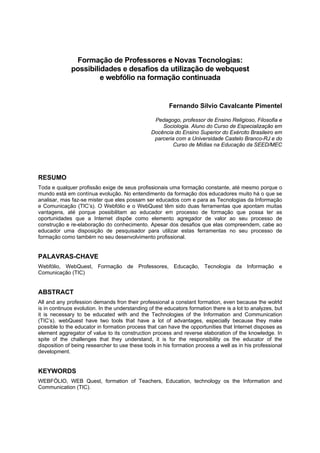 Formação de Professores e Novas Tecnologias:
              possibilidades e desafios da utilização de webquest
                       e webfólio na formação continuada


                                                        Fernando Silvio Cavalcante Pimentel

                                                  Pedagogo, professor de Ensino Religioso, Filosofia e
                                                     Sociologia. Aluno do Curso de Especialização em
                                                 Docência do Ensino Superior do Exército Brasileiro em
                                                  parceria com a Universidade Castelo Branco-RJ e do
                                                          Curso de Mídias na Educação da SEED/MEC




RESUMO
Toda e qualquer profissão exige de seus profissionais uma formação constante, até mesmo porque o
mundo está em contínua evolução. No entendimento da formação dos educadores muito há o que se
analisar, mas faz-se mister que eles possam ser educados com e para as Tecnologias da Informação
e Comunicação (TIC’s). O Webfólio e o WebQuest têm sido duas ferramentas que apontam muitas
vantagens, até porque possibilitam ao educador em processo de formação que possa ter as
oportunidades que a Internet dispõe como elemento agregador de valor ao seu processo de
construção e re-elaboração do conhecimento. Apesar dos desafios que elas compreendem, cabe ao
educador uma disposição de pesquisador para utilizar estas ferramentas no seu processo de
formação como também no seu desenvolvimento profissional.


PALAVRAS-CHAVE
Webfólio, WebQuest, Formação de Professores, Educação, Tecnologia da Informação e
Comunicação (TIC)


ABSTRACT
All and any profession demands fron their professional a constant formation, even because the wolrld
is in continuos evolution. In the understanding of the educators formation there is a lot to analyzes, but
it is necessary to be educated with and the Technologies of the Information and Communication
(TIC’s). webQuest have two tools that have a lot of advantages, especially because they make
possible to the educator in formation process that can have the opportunities that Internet disposes as
element aggregator of value to its construction process and reverse elaboration of the knowledge. In
spite of the challenges that they understand, it is for the responsibility os the educator of the
disposition of being researcher to use these tools in his formation process a well as in his professional
development.


KEYWORDS
WEBFÓLIO, WEB Quest, formation of Teachers, Education, technology os the Information and
Communication (TIC).
 