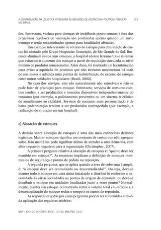 a Contribuição da LoGíStiCa inteGrada àS deCiSõeS de GeStão daS poLítiCaS púbLiCaS   117
no braSiL



des. Entretanto, vacinas para doenças de incidência pouco comum e fora dos
programas regulares de vacinação são produzidas apenas quando um surto
irrompe e serão encaminhadas apenas para localidades afetadas.
       Um exemplo interessante de revisão do estoque para diminuição de cus-
tos foi adotado pelo Grupo Hospitalar Conceição, do Rio Grande do Sul. Bus-
cando diminuir custos com estoques, o hospital adotou ferramentas e sistemas
que evitavam o aumento dos estoque a partir de requisição vinculada ao nível
mínimo de produtos armazenados. Além disso, foi realizado um levantamento
para evitar a aquisição de produtos que não tivessem movimentos há mais
de seis meses e adotada uma prática de redistribuição do excesso de estoque
entre outras unidades hospitalares (Brasil, 2002).
       No caso dos serviços, eles são naturalmente não estocáveis e não se
pode falar de produção para estoque. Entretanto, serviços de consumo cole-
tivo tendem a ser produzidos e tornados disponíveis independentemente do
consumo (por exemplo, o policiamento preventivo ou um sistema telefônico
de atendimento ao cidadão). Serviços de consumo mais personalizado e de
baixa padronização tendem a ser produzidos contrapedido (por exemplo, a
realização de cirurgias em um hospital).


c) Alocação de estoques

A decisão sobre alocação de estoques é uma das mais conhecidas decisões
logísticas. Manter estoques significa um conjunto de custos que não agregam
valor. Não mantê-los pode significar deixar de atender a uma demanda, com
altos impactos negativos para a organização (Christopher, 2007).
       A primeira pergunta relativa à alocação de estoques é: “quanto deve ser
mantido em estoque?”. As respostas implicam a definição de estoques míni-
mos ou de segurança e pontos de pedido ou reposição.
       A segunda pergunta, que se aplica quando a área de cobertura é ampla,
é: “o estoque deve ser centralizado ou descentralizado?”. Ou seja, deve-se
manter todo o estoque em uma única instalação e distribuí-lo conforme a ne-
cessidade às várias localidades ou pontos de origem de demanda; ou deve-se
distribuir o estoque em unidades localizadas junto a esses pontos? Normal-
mente, manter um estoque centralizado reduz o volume total em estoque e a
descentralização do estoque reduz o tempo e os custos de reposição.
       As respostas exigidas por essas perguntas podem ser construídas através
da aplicação dos seguintes critérios:


rap — rio de Janeiro 45(1):107-39, Jan./fev. 2011
 