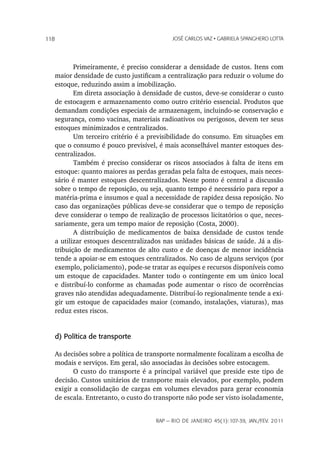 118                                           JoSé CarLoS vaz • GabrieLa SpanGhero Lotta




             Primeiramente, é preciso considerar a densidade de custos. Itens com
      maior densidade de custo justificam a centralização para reduzir o volume do
      estoque, reduzindo assim a imobilização.
             Em direta associação à densidade de custos, deve-se considerar o custo
      de estocagem e armazenamento como outro critério essencial. Produtos que
      demandam condições especiais de armazenagem, incluindo-se conservação e
      segurança, como vacinas, materiais radioativos ou perigosos, devem ter seus
      estoques minimizados e centralizados.
             Um terceiro critério é a previsibilidade do consumo. Em situações em
      que o consumo é pouco previsível, é mais aconselhável manter estoques des-
      centralizados.
             Também é preciso considerar os riscos associados à falta de itens em
      estoque: quanto maiores as perdas geradas pela falta de estoques, mais neces-
      sário é manter estoques descentralizados. Neste ponto é central a discussão
      sobre o tempo de reposição, ou seja, quanto tempo é necessário para repor a
      matéria-prima e insumos e qual a necessidade de rapidez dessa reposição. No
      caso das organizações públicas deve-se considerar que o tempo de reposição
      deve considerar o tempo de realização de processos licitatórios o que, neces-
      sariamente, gera um tempo maior de reposição (Costa, 2000).
             A distribuição de medicamentos de baixa densidade de custos tende
      a utilizar estoques descentralizados nas unidades básicas de saúde. Já a dis-
      tribuição de medicamentos de alto custo e de doenças de menor incidência
      tende a apoiar-se em estoques centralizados. No caso de alguns serviços (por
      exemplo, policiamento), pode-se tratar as equipes e recursos disponíveis como
      um estoque de capacidades. Manter todo o contingente em um único local
      e distribuí-lo conforme as chamadas pode aumentar o risco de ocorrências
      graves não atendidas adequadamente. Distribuí-lo regionalmente tende a exi-
      gir um estoque de capacidades maior (comando, instalações, viaturas), mas
      reduz estes riscos.


      d) Política de transporte

      As decisões sobre a política de transporte normalmente focalizam a escolha de
      modais e serviços. Em geral, são associadas às decisões sobre estocagem.
             O custo do transporte é a principal variável que preside este tipo de
      decisão. Custos unitários de transporte mais elevados, por exemplo, podem
      exigir a consolidação de cargas em volumes elevados para gerar economia
      de escala. Entretanto, o custo do transporte não pode ser visto isoladamente,


                                        rap — rio de Janeiro 45(1):107-39, Jan./fev. 2011
 