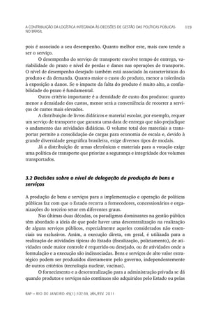 a Contribuição da LoGíStiCa inteGrada àS deCiSõeS de GeStão daS poLítiCaS púbLiCaS   119
no braSiL



pois é associado a seu desempenho. Quanto melhor este, mais caro tende a
ser o serviço.
       O desempenho do serviço de transporte envolve tempo de entrega, va-
riabilidade do prazo e nível de perdas e danos nas operações de transporte.
O nível de desempenho desejado também está associado às características do
produto e da demanda. Quanto maior o custo do produto, menor a tolerância
à exposição a danos. Se o impacto da falta do produto é muito alto, a confia-
bilidade do prazo é fundamental.
       Outro critério importante é a densidade de custo dos produtos: quanto
menor a densidade dos custos, menor será a conveniência de recorrer a servi-
ços de custos mais elevados.
       A distribuição de livros didáticos e material escolar, por exemplo, requer
um serviço de transporte que garanta uma data de entrega que não prejudique
o andamento das atividades didáticas. O volume total dos materiais a trans-
portar permite a consolidação de cargas para economia de escala e, devido à
grande diversidade geográfica brasileira, exige diversos tipos de modais.
       Já a distribuição de urnas eletrônicas e materiais para a votação exige
uma política de transporte que priorize a segurança e integridade dos volumes
transportados.


3.2 Decisões sobre o nível de delegação da produção de bens e
serviços

A produção de bens e serviços para a implementação e operação de políticas
públicas faz com que o Estado recorra a fornecedores, concessionários e orga-
nizações do terceiro setor em diferentes graus.
       Nas últimas duas décadas, os paradigmas dominantes na gestão pública
têm abordado a ideia de que pode haver uma descentralização na realização
de alguns serviços públicos, especialmente aqueles considerados não essen-
ciais ou exclusivos. Assim, a execução direta, em geral, é utilizada para a
realização de atividades típicas do Estado (fiscalização, policiamento), de ati-
vidades onde maior controle é requerido ou desejado, ou de atividades onde a
formulação e a execução são indissociadas. Bens e serviços de alto valor estra-
tégico podem ser produzidos diretamente pelo governo, independentemente
de outros critérios (tecnologia nuclear, vacinas).
       O fornecimento e a descentralização para a administração privada se dá
quando produtos e serviços não contínuos são adquiridos pelo Estado ou pelas


rap — rio de Janeiro 45(1):107-39, Jan./fev. 2011
 