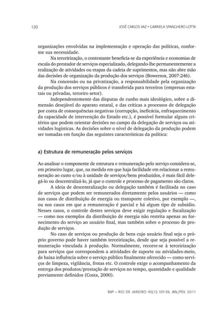 120                                         JoSé CarLoS vaz • GabrieLa SpanGhero Lotta




   organizações envolvidas na implementação e operação das políticas, confor-
   me sua necessidade.
          Na terceirização, o contratante beneficia-se da experiência e economias de
   escala do prestador de serviços especializado, delegando-lhe permanentemente a
   realização de atividades ou etapas da cadeia de suprimentos, mas não abre mão
   das decisões de organização da produção dos serviços (Bowersox, 2007:246).
          Na concessão ou na privatização, a responsabilidade pela organização
   da produção dos serviços públicos é transferida para terceiros (empresas esta-
   tais ou privadas, terceiro setor).
          Independentemente das disputas de cunho mais ideológico, sobre a di-
   mensão desejável do aparato estatal, e das críticas a processos de delegação
   por conta de consequências negativas (corrupção, ineficácia, enfraquecimento
   da capacidade de intervenção do Estado etc.), é possível formular alguns cri-
   térios que podem orientar decisões no campo da delegação de serviços ou ati-
   vidades logísticas. As decisões sobre o nível de delegação da produção podem
   ser tomadas em função das seguintes características da política:


   a) Estrutura de remuneração pelos serviços

   Ao analisar o componente de estrutura e remuneração pelo serviço considera-se,
   em primeiro lugar, que, na medida em que haja facilidade em relacionar a remu-
   neração ao custo e/ou à unidade de serviços/bens produzidos, é mais fácil dele-
   gá-lo ou descentralizá-lo, já que o controle e processo de pagamento são claros.
          A ideia de descentralização ou delegação também é facilitada no caso
   de serviços que podem ser remunerados diretamente pelos usuários — como
   nos casos de distribuição de energia ou transporte coletivo, por exemplo —,
   ou nos casos em que a remuneração é parcial e há algum tipo de subsídio.
   Nesses casos, o controle destes serviços deve exigir regulação e fiscalização
   — como nos exemplos da distribuição de energia não restrita apenas ao for-
   necimento do serviço ao usuário final, mas também sobre o processo de pro-
   dução de serviços.
          No caso de serviços ou produção de bens cujo usuário final seja o pró-
   prio governo pode haver também terceirização, desde que seja possível a re-
   muneração vinculada à produção. Normalmente, recorre-se à terceirização
   para serviços que correspondem a atividades de suporte ou atividades-meio,
   de baixa influência sobre o serviço público finalmente oferecido — como servi-
   ços de limpeza, vigilância, frotas etc. O controle exige o acompanhamento da
   entrega dos produtos/prestação de serviços no tempo, quantidade e qualidade
   previamente definidos (Costa, 2000).


                                      rap — rio de Janeiro 45(1):107-39, Jan./fev. 2011
 