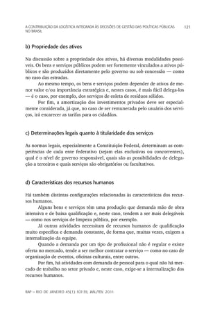 a Contribuição da LoGíStiCa inteGrada àS deCiSõeS de GeStão daS poLítiCaS púbLiCaS   121
no braSiL



b) Propriedade dos ativos

Na discussão sobre a propriedade dos ativos, há diversas modalidades possí-
veis. Os bens e serviços públicos podem ser fortemente vinculados a ativos pú-
blicos e são produzidos diretamente pelo governo ou sob concessão — como
no caso das estradas.
       Ao mesmo tempo, os bens e serviços podem depender de ativos de me-
nor valor e/ou importância estratégica e, nestes casos, é mais fácil delega-los
— é o caso, por exemplo, dos serviços de coleta de resíduos sólidos.
       Por fim, a amortização dos investimentos privados deve ser especial-
mente considerada, já que, no caso de ser remunerada pelo usuário dos servi-
ços, irá encarecer as tarifas para os cidadãos.


c) Determinações legais quanto à titularidade dos serviços

As normas legais, especialmente a Constituição Federal, determinam as com-
petências de cada ente federativo (sejam elas exclusivas ou concorrentes),
qual é o nível de governo responsável, quais são as possibilidades de delega-
ção a terceiros e quais serviços são obrigatórios ou facultativos.


d) Características dos recursos humanos

Há também distintas configurações relacionadas às características dos recur-
sos humanos.
      Alguns bens e serviços têm uma produção que demanda mão de obra
intensiva e de baixa qualificação e, neste caso, tendem a ser mais delegáveis
— como nos serviços de limpeza pública, por exemplo.
      Já outras atividades necessitam de recursos humanos de qualificação
muito específica e demanda constante, de forma que, muitas vezes, exigem a
internalização da equipe.
      Quando a demanda por um tipo de profissional não é regular e existe
oferta no mercado, tende a ser melhor contratar o serviço — como no caso de
organização de eventos, oficinas culturais, entre outros.
      Por fim, há atividades com demanda de pessoal para o qual não há mer-
cado de trabalho no setor privado e, neste caso, exige-se a internalização dos
recursos humanos.


rap — rio de Janeiro 45(1):107-39, Jan./fev. 2011
 