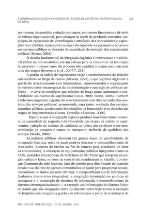 a Contribuição da LoGíStiCa inteGrada àS deCiSõeS de GeStão daS poLítiCaS púbLiCaS   123
no braSiL



por recurso despendido; redução dos custos, em termos financeiros e de nível
de esforço organizacional, para alcançar os níveis de produção correntes; am-
pliação da capacidade de identificação e satisfação das necessidades e aspira-
ções dos cidadãos; aumento da justiça e da equidade na prestação e no acesso
aos serviços públicos e; elevação da capacidade de inovação das organizações
públicas (Moore, 2002).
       O desafio fundamental da integração logística é redirecionar a tradicio-
nal ênfase na funcionalidade em um esforço para se concentrar na realização
do processo: o menor custo do processo não significa o menor custo em cada
uma das etapas (Bowersox et al., 2007:7, 281).
       A gestão da cadeia de suprimentos exige o estabelecimento de relações
colaborativas ao longo da cadeia (Stevens, 1993), o que significa organizar a
gestão do relacionamento com fornecedores, concessionários e organizações
do terceiro setor encarregadas da implementação e operação de políticas pú-
blicas — e deve-se considerar que relações de longo prazo aumentam a con-
fiabilidade das cadeias de suprimentos (Costa, 2000; Starks, 2006). Também
é relevante organizar a gestão do relacionamento com clientes (cidadãos-usu-
ários dos serviços públicos) promovendo, para tanto: avaliação dos serviços,
consultas públicas, participação dos cidadãos na formulação e no desenho das
etapas de implementação (Souza, Carvalho e Liboeiro, 2006).
         Espera-se que a integração logística produza benefícios como: aumen-
to da capacidade de resposta e da velocidade das etapas da cadeia de supri-
mentos; redução ao mínimo da variância na oferta dos produtos e serviços;
otimização de estoques e custos de transporte; melhoria da qualidade dos
serviços (Starks, 2006).
       As políticas públicas oferecem um grande leque de possibilidades de
integração logística, entre os quais pode-se destacar o compartilhamento de
instalações (abertura de escolas no fim de semana para atividades de lazer
da comunidade); a utilização de equipamentos públicos integrados (como os
CEUs, unidades educacionais da Prefeitura de São Paulo que integram educa-
ção, cultura e lazer; ou como as centrais de atendimento ao cidadão); o com-
partilhamento da rede logística (uso do correio para distribuição de material
escolar; uso da rede de agentes comunitários de saúde para programas sociais;
transmissão de dados via rede elétrica); o compartilhamento de informações
(cadastros únicos e/ou integrados); a integração intermodal em políticas de
transporte e a integração de sistemas de informação e desenvolvimento de
sistemas interorganizacionais — a exemplo das informações do Sistema Único
de Saúde que são integradas entre os diversos entes federativos; o exemplo
de hospitais que integram a gestão e as informações a partir de tecnologias de


rap — rio de Janeiro 45(1):107-39, Jan./fev. 2011
 