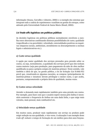 124                                        JoSé CarLoS vaz • GabrieLa SpanGhero Lotta




   informação (Souza, Carvalho e Liboeiro, 2006) e a exemplo dos sistemas que
   integram toda a cadeia de suprimentos e auxiliam na gestão do estoque, como
   adotado pela Universidade Federal de Santa Maria (Brasil, 2002).


   3.4 Trade-offs logísticos em políticas públicas

   As decisões logísticas em políticas públicas normalmente envolvem a esco-
   lha entre alternativas combinando distintas possibilidades de custo; qualidade
   (especificada e/ou percebida); velocidade; externalidades positivas ou negati-
   vas (impactos sociais, ambientais, atendimento ou descumprimento a normas
   legais e administrativas etc.).


   a) Custo versus qualidade

   A opção por maior qualidade dos serviços prestados gera pressão sobre os
   custos, ou seja, normalmente, a qualidade dos serviços prevê que eles tenham
   custos maiores (seja para produção, para pagamento da mão de obra melhor
   qualificada ou para a própria compra de matérias-primas). Neste sentido, vale
   também a ideia de que, na gestão pública, a lei de licitação (Lei 8.666/93)
   prevê que, ressalvando-se algumas exceções, as compras (principalmente de
   matérias-primas e insumos) devem privilegiar o menor custo, o que acaba,
   portanto, comprometendo a própria ideia de qualidade, muitas vezes.


   b) Custos versus velocidade

   Atender a demanda mais rapidamente também gera uma pressão nos custos.
   Por exemplo, para fazer com que o usuário espere menos pelo ônibus é neces-
   sário aumentar a frequencia de ônibus em uma dada linha, o que exige mais
   veículos, mais pessoal, mais combustível etc.


   c) Velocidade versus qualidade

   Em muitos casos, produzir mais rapidamente um serviço ou produto pode
   exigir redução na sua qualidade, e vice-versa. A educação é um exemplo deste
   trade-off: reduzir o tempo de formação de um médico para dois anos forçosa-


                                     rap — rio de Janeiro 45(1):107-39, Jan./fev. 2011
 