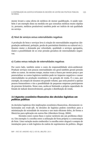 a Contribuição da LoGíStiCa inteGrada àS deCiSõeS de GeStão daS poLítiCaS púbLiCaS   125
no braSiL



mente levará a uma oferta de médicos de menor qualificação. A saúde tam-
bém é um exemplo disso na medida em que consultas médicas muito rápidas
(e, portanto, médicos produtivos) também pode ser indício de má qualidade
no serviço.


d) Nível de serviços versus externalidades negativas

A produção de bens e serviços leva à criação de externalidades negativas (de-
gradação ambiental, poluição, perda de patrimônio histórico ou cultural etc.).
Quanto maior a demanda por velocidade, qualidade a serviços agregados,
maior a possibilidade de se criar pressão geradora de externalidades negati-
vas.


e) Custos versus redução de externalidades negativas

Por outro lado, também existe o custo da responsabilidade sócio-ambiental.
Produzir serviços com poucas externalidades em geral também gerará pressão
sobre os custos. Ao mesmo tempo, muitas vezes a busca por menor preço e por
potencializar os custos logísticos também pode ter impactos negativos e causar
externalidades na produção econômica e na geração de renda. É o caso, por
exemplo, da compra de insumos em grande volume, que seria possível a apenas
poucos fornecedores e tira a possibilidade de pequenas empresas participarem
do processo licitatório. Nesse caso, acaba-se limitando a própria capacidade do
Estado de induzir desenvolvimento, geração e distribuição de renda.


3.5 Aspectos econômico-financeiros das decisões logísticas em
políticas públicas

As decisões logísticas têm implicações econômico-financeiras, diretamente re-
lacionadas aos trade-offs. As decisões de logística podem contribuir para a
minimização de ociosidade de recursos e uso mais eficiente deles, de forma a
liberá-los para aplicação em outros fins (Aberdeen Group, 2004).
         Decisões entre custos fixos e custos variáveis são um problema clássi-
co. Um exemplo é a escolha entre a utilização de frota própria e a contratação
de frete. Uma variação muito conhecida é a escolha entre aluguel e compra de
instalações para a rede logística da cadeia de suprimentos da política. Alugar


rap — rio de Janeiro 45(1):107-39, Jan./fev. 2011
 