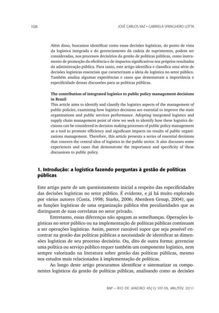108                                              JoSé CarLoS vaz • GabrieLa SpanGhero Lotta




         Além disso, buscamos identificar como essas decisões logísticas, do ponto de vista
         da logística integrada e do gerenciamento da cadeia de suprimentos, podem ser
         consideradas, nos processos decisórios da gestão de políticas públicas, como instru-
         mento de promoção da eficiência e de impactos significativos nos próprios resultados
         da administração pública. Para tanto, este artigo identifica e classifica uma série de
         decisões logísticas essenciais que caracterizam a ideia de logística no setor público.
         Também analisa algumas experiências e casos que demonstram a importância e
         especificidade dessas discussões para as políticas públicas.

         The contribution of integrated logistics to public policy management decisions
         in Brazil
         This article aims to identify and classify the logistics aspects of the management of
         public policies, examining how logistics decisions are essential to improve the state
         organizations and public services performance. Adopting integrated logistics and
         supply chain management point of view we seek to identify how these logistics de-
         cisions can be considered in decision making processes of public policy management
         as a tool to promote efficiency and significant impacts on results of public organi-
         zations management. Therefore, this article presents a series of essential decisions
         that concern the central idea of logistics in the public sector. It also discusses some
         experiences and cases that demonstrate the importance and specificity of these
         discussions to public policy.



   1. Introdução: a logística fazendo perguntas à gestão de políticas
   públicas

   Este artigo parte de um questionamento inicial a respeito das especificidades
   das decisões logísticas no setor público. É evidente, e já há muito explorado
   por vários autores (Costa, 1998; Starks, 2006; Aberdeen Group, 2004), que
   as funções logísticas de uma organização pública têm peculiaridades que as
   distinguem de suas correlatas no setor privado.
          Entretanto, essas diferenças não apagam as semelhanças. Operações lo-
   gísticas no setor público ou na implementação de políticas públicas continuam
   a ser operações logísticas. Assim, parece razoável supor que seja possível en-
   contrar na gestão das políticas públicas a necessidade de identificar as dimen-
   sões logísticas de seu processo decisório. Ou, dito de outra forma: gerenciar
   uma política ou serviço público requer também um componente logístico, nem
   sempre valorizado na literatura sobre gestão das políticas públicas, mesmo
   nos estudos mais relacionados à implementação de políticas.
          Ao longo deste artigo procuramos identificar e sistematizar os compo-
   nentes logísticos da gestão de políticas públicas, analisando como as decisões


                                          rap — rio de Janeiro 45(1):107-39, Jan./fev. 2011
 