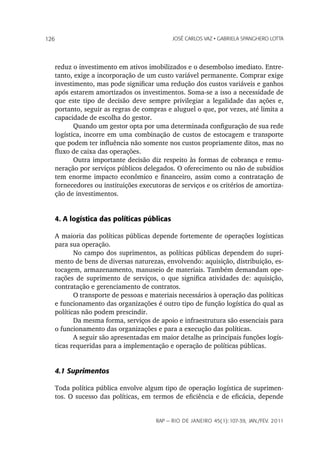 126                                        JoSé CarLoS vaz • GabrieLa SpanGhero Lotta




   reduz o investimento em ativos imobilizados e o desembolso imediato. Entre-
   tanto, exige a incorporação de um custo variável permanente. Comprar exige
   investimento, mas pode significar uma redução dos custos variáveis e ganhos
   após estarem amortizados os investimentos. Soma-se a isso a necessidade de
   que este tipo de decisão deve sempre privilegiar a legalidade das ações e,
   portanto, seguir as regras de compras e aluguel o que, por vezes, até limita a
   capacidade de escolha do gestor.
          Quando um gestor opta por uma determinada configuração de sua rede
   logística, incorre em uma combinação de custos de estocagem e transporte
   que podem ter influência não somente nos custos propriamente ditos, mas no
   fluxo de caixa das operações.
          Outra importante decisão diz respeito às formas de cobrança e remu-
   neração por serviços públicos delegados. O oferecimento ou não de subsídios
   tem enorme impacto econômico e financeiro, assim como a contratação de
   fornecedores ou instituições executoras de serviços e os critérios de amortiza-
   ção de investimentos.


   4. A logística das políticas públicas

   A maioria das políticas públicas depende fortemente de operações logísticas
   para sua operação.
          No campo dos suprimentos, as políticas públicas dependem do supri-
   mento de bens de diversas naturezas, envolvendo: aquisição, distribuição, es-
   tocagem, armazenamento, manuseio de materiais. Também demandam ope-
   rações de suprimento de serviços, o que significa atividades de: aquisição,
   contratação e gerenciamento de contratos.
          O transporte de pessoas e materiais necessários à operação das políticas
   e funcionamento das organizações é outro tipo de função logística do qual as
   políticas não podem prescindir.
          Da mesma forma, serviços de apoio e infraestrutura são essenciais para
   o funcionamento das organizações e para a execução das políticas.
          A seguir são apresentadas em maior detalhe as principais funções logís-
   ticas requeridas para a implementação e operação de políticas públicas.


   4.1 Suprimentos

   Toda política pública envolve algum tipo de operação logística de suprimen-
   tos. O sucesso das políticas, em termos de eficiência e de eficácia, depende


                                     rap — rio de Janeiro 45(1):107-39, Jan./fev. 2011
 