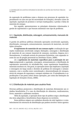 a Contribuição da LoGíStiCa inteGrada àS deCiSõeS de GeStão daS poLítiCaS púbLiCaS   127
no braSiL



da superação de problemas como a demora nos processos de aquisição (es-
pecialmente no caso em que há necessidade de licitação); elevados custos de
aquisição; aquisição de produtos e serviços inadequados; e perdas e faltas de
materiais de estoque.
      Em seguida, apresentaremos os principais elementos relacionados à
gestão de suprimentos e que buscam minimizar esse tipo de problema.


4.1.1 Aquisição, distribuição, estocagem, armazenamento, manuseio de
materiais

A gestão de políticas públicas demanda operações envolvendo aquisição,
distribuição, estocagem, armazenamento, manuseio de materiais, em múl-
tiplas situações.
       O suprimento de materiais de uso comum supõe a realização de ope-
rações tradicionais envolvendo compra (licitação), estocagem e distribuição
de materiais de uso comum (material de consumo, escritório, limpeza etc.).
Normalmente, é realizado através de processos licitatórios, com expansão re-
cente do uso de pregão presencial ou eletrônico (Costa, 2000).
       Já o suprimento de materiais específicos para a prestação de ser-
viços compreende a aquisição, estocagem, armazenamento e distribuição de
suprimentos necessários às atividades-fim, como suprimentos hospitalares,
materiais escolares etc. Em geral, as operações deste tipo implicam a aquisição
e estocagem em larga escala e decisões de políticas de estocagem e armaze-
namento, com a escolha entre centralização e descentralização de estoques,
níveis de estoques de segurança e estoques mínimos etc. O atendimento a es-
pecificações é um ponto crítico destas operações, por conta das limitações da
legislação de licitações (Costa, 2000).


4.1.2 Distribuição de materiais para usuários finais

Diversas políticas promovem a distribuição de materiais diretamente aos ci-
dadãos beneficiários. É o caso da distribuição de alimentos, medicamentos,
livros, materiais e uniformes escolares.
       Além da aquisição, a operação deste tipo de política exige a distribuição
dos itens adquiridos a beneficiários finais dispersos no território.
       Estas políticas exigem um cuidadoso desenho da rede logística e o esta-
belecimento de estruturas de distribuição que podem envolver vários agentes:


rap — rio de Janeiro 45(1):107-39, Jan./fev. 2011
 