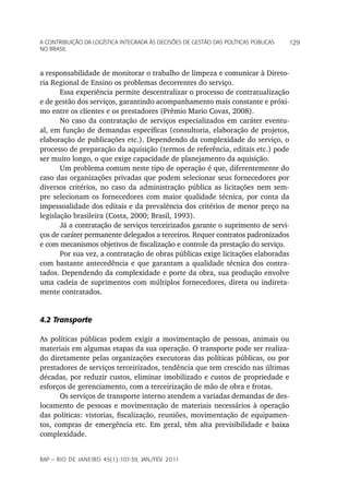 a Contribuição da LoGíStiCa inteGrada àS deCiSõeS de GeStão daS poLítiCaS púbLiCaS   129
no braSiL



a responsabilidade de monitorar o trabalho de limpeza e comunicar à Direto-
ria Regional de Ensino os problemas decorrentes do serviço.
       Essa experiência permite descentralizar o processo de contratualização
e de gestão dos serviços, garantindo acompanhamento mais constante e próxi-
mo entre os clientes e os prestadores (Prêmio Mario Covas, 2008).
       No caso da contratação de serviços especializados em caráter eventu-
al, em função de demandas específicas (consultoria, elaboração de projetos,
elaboração de publicações etc.). Dependendo da complexidade do serviço, o
processo de preparação da aquisição (termos de referência, editais etc.) pode
ser muito longo, o que exige capacidade de planejamento da aquisição.
       Um problema comum neste tipo de operação é que, diferentemente do
caso das organizações privadas que podem selecionar seus fornecedores por
diversos critérios, no caso da administração pública as licitações nem sem-
pre selecionam os fornecedores com maior qualidade técnica, por conta da
impessoalidade dos editais e da prevalência dos critérios de menor preço na
legislação brasileira (Costa, 2000; Brasil, 1993).
       Já a contratação de serviços terceirizados garante o suprimento de servi-
ços de caráter permanente delegados a terceiros. Requer contratos padronizados
e com mecanismos objetivos de fiscalização e controle da prestação do serviço.
       Por sua vez, a contratação de obras públicas exige licitações elaboradas
com bastante antecedência e que garantam a qualidade técnica dos contra-
tados. Dependendo da complexidade e porte da obra, sua produção envolve
uma cadeia de suprimentos com múltiplos fornecedores, direta ou indireta-
mente contratados.


4.2 Transporte

As políticas públicas podem exigir a movimentação de pessoas, animais ou
materiais em algumas etapas da sua operação. O transporte pode ser realiza-
do diretamente pelas organizações executoras das políticas públicas, ou por
prestadores de serviços terceirizados, tendência que tem crescido nas últimas
décadas, por reduzir custos, eliminar imobilizado e custos de propriedade e
esforços de gerenciamento, com a terceirização de mão de obra e frotas.
       Os serviços de transporte interno atendem a variadas demandas de des-
locamento de pessoas e movimentação de materiais necessários à operação
das políticas: vistorias, fiscalização, reuniões, movimentação de equipamen-
tos, compras de emergência etc. Em geral, têm alta previsibilidade e baixa
complexidade.


rap — rio de Janeiro 45(1):107-39, Jan./fev. 2011
 