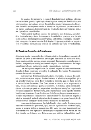 130                                        JoSé CarLoS vaz • GabrieLa SpanGhero Lotta




          Os serviços de transporte regular de beneficiários de políticas públicas
   são necessários quando a prestação de serviços de transporte é utilizada como
   instrumento de garantia do acesso dos cidadãos aos serviços prestados. Exem-
   plos disto são o transporte escolar e transporte de pacientes para tratamento
   em outras localidades. Esses serviços são realizados tanto diretamente como
   por operadores terceirizados.
          Podem existir também serviços de transporte sob demanda, que aten-
   dem demandas específicas de transporte dos cidadãos, providas pelo Estado
   como parte de políticas públicas: serviços de ambulância (remoção e emergên-
   cia), transporte de portadores de deficiências. Exigem capacidade de resposta
   com prontidão e normalmente operam em ambiente de baixa previsibilidade.


   4.3 Serviços de apoio e infraestrutura

   A implementação e operação das políticas públicas demanda um conjunto de
   serviços de apoio e infraestrutura para suprir demandas de atividades-meio.
   Esses serviços, ainda que não sejam, em geral, diretamente prestados aos ci-
   dadãos, asseguram as condições necessárias para o funcionamento das orga-
   nizações envolvidas na implementação e operação das políticas.
            Os serviços de organização de eventos exigem o fornecimento coor-
   denado de bens e serviços necessário à realização de eventos. Normalmente
   envolve distintos fornecedores.
          Outro serviço de infraestrutura bastante relevante é o serviço de proto-
   colo, movimentação e arquivo de documentos. A administração pública gera
   um grande volume de troca de documentos e necessita que seu fluxo atenda
   às necessidades do serviço. Esse fluxo, desde a entrada até o arquivamento
   final, precisa ser rastreado permanentemente, e demanda uma movimenta-
   ção de volumes que pode ser expressiva, em algumas situações, requerendo
   processos específicos de transporte, em determinados casos ligando distintas
   localidades (malotes). O uso de sistemas de informação para o rastreamento e
   controle de protocolos e documentos tem sido cada vez mais comum na gestão
   pública, somado à ideia de digitalização de documentos para diminuição de
   necessidade de transporte e melhoria no manuseio dos mesmos.
          Um exemplo interessante da digitalização e integração de documentos
   tem sido desenvolvido pelo INSS, que, durante o processo de reestruturação,
   passou a integrar todos os documentos (de todos os entes federativos) que
   tivessem relação com o processo de execução da aposentadoria. Assim, em vez
   de o cidadão ter de juntar seus documentos para solicitar os benefícios, a pró-


                                     rap — rio de Janeiro 45(1):107-39, Jan./fev. 2011
 