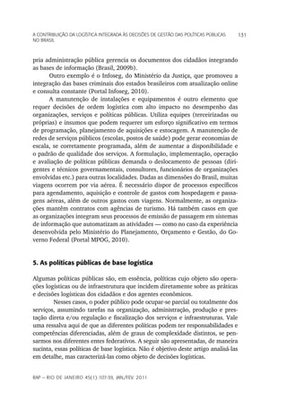 a Contribuição da LoGíStiCa inteGrada àS deCiSõeS de GeStão daS poLítiCaS púbLiCaS   131
no braSiL



pria administração pública gerencia os documentos dos cidadãos integrando
as bases de informação (Brasil, 2009b).
      Outro exemplo é o Infoseg, do Ministério da Justiça, que promoveu a
integração das bases criminais dos estados brasileiros com atualização online
e consulta constante (Portal Infoseg, 2010).
      A manutenção de instalações e equipamentos é outro elemento que
requer decisões de ordem logística com alto impacto no desempenho das
organizações, serviços e políticas públicas. Utiliza equipes (terceirizadas ou
próprias) e insumos que podem requerer um esforço significativo em termos
de programação, planejamento de aquisições e estocagem. A manutenção de
redes de serviços públicos (escolas, postos de saúde) pode gerar economias de
escala, se corretamente programada, além de aumentar a disponibilidade e
o padrão de qualidade dos serviços. A formulação, implementação, operação
e avaliação de políticas públicas demanda o deslocamento de pessoas (diri-
gentes e técnicos governamentais, consultores, funcionários de organizações
envolvidas etc.) para outras localidades. Dadas as dimensões do Brasil, muitas
viagens ocorrem por via aérea. É necessário dispor de processos específicos
para agendamento, aquisição e controle de gastos com hospedagem e passa-
gens aéreas, além de outros gastos com viagens. Normalmente, as organiza-
ções mantêm contratos com agências de turismo. Há também casos em que
as organizações integram seus processos de emissão de passagem em sistemas
de informação que automatizam as atividades — como no caso da experiência
desenvolvida pelo Ministério do Planejamento, Orçamento e Gestão, do Go-
verno Federal (Portal MPOG, 2010).


5. As políticas públicas de base logística

Algumas políticas públicas são, em essência, políticas cujo objeto são opera-
ções logísticas ou de infraestrutura que incidem diretamente sobre as práticas
e decisões logísticas dos cidadãos e dos agentes econômicos.
        Nesses casos, o poder público pode ocupar-se parcial ou totalmente dos
serviços, assumindo tarefas na organização, administração, produção e pres-
tação direta e/ou regulação e fiscalização dos serviços e infraestruturas. Vale
uma ressalva aqui de que as diferentes políticas podem ter responsabilidades e
competências diferenciadas, além de graus de complexidade distintos, se pen-
sarmos nos diferentes entes federativos. A seguir são apresentadas, de maneira
sucinta, essas políticas de base logística. Não é objetivo deste artigo analisá-las
em detalhe, mas caracterizá-las como objeto de decisões logísticas.


rap — rio de Janeiro 45(1):107-39, Jan./fev. 2011
 