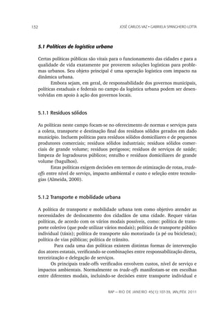 132                                         JoSé CarLoS vaz • GabrieLa SpanGhero Lotta




   5.1 Políticas de logística urbana

   Certas políticas públicas são vitais para o funcionamento das cidades e para a
   qualidade de vida exatamente por proverem soluções logísticas para proble-
   mas urbanos. Seu objeto principal é uma operação logística com impacto na
   dinâmica urbana.
          Embora sejam, em geral, de responsabilidade dos governos municipais,
   políticas estaduais e federais no campo da logística urbana podem ser desen-
   volvidas em apoio à ação dos governos locais.


   5.1.1 Resíduos sólidos

   As políticas neste campo focam-se no oferecimento de normas e serviços para
   a coleta, transporte e destinação final dos resíduos sólidos gerados em dado
   município. Incluem políticas para resíduos sólidos domiciliares e de pequenos
   produtores comerciais; resíduos sólidos industriais; resíduos sólidos comer-
   ciais de grande volume; resíduos perigosos; resíduos de serviços de saúde;
   limpeza de logradouros públicos; entulho e resíduos domiciliares de grande
   volume (bagulhos).
          Estas políticas exigem decisões em termos de otimização de rotas, trade-
   offs entre nível de serviço, impacto ambiental e custo e seleção entre tecnolo-
   gias (Almeida, 2000).


   5.1.2 Transporte e mobilidade urbana

   A política de transporte e mobilidade urbana tem como objetivo atender as
   necessidades de deslocamento dos cidadãos de uma cidade. Requer várias
   políticas, de acordo com os vários modais possíveis, como: política de trans-
   porte coletivo (que pode utilizar vários modais); política de transporte público
   individual (táxis); política de transporte não motorizado (a pé ou bicicletas);
   política de vias públicas; política de trânsito.
            Para cada uma das políticas existem distintas formas de intervenção
   dos atores estatais, verificando-se combinações entre responsabilização direta,
   terceirização e delegação de serviços.
          Os principais trade-offs verificados envolvem custos, nível de serviço e
   impactos ambientais. Normalmente os trade-offs manifestam-se em escolhas
   entre diferentes modais, incluindo-se decisões entre transporte individual e


                                      rap — rio de Janeiro 45(1):107-39, Jan./fev. 2011
 