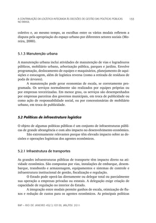 a Contribuição da LoGíStiCa inteGrada àS deCiSõeS de GeStão daS poLítiCaS púbLiCaS   133
no braSiL



coletivo e, ao mesmo tempo, as escolhas entre os vários modais refletem a
disputa pela apropriação do espaço urbano por diferentes setores sociais (Mo-
reira, 2000).


5.1.3 Manutenção urbana

A manutenção urbana inclui atividades de manutenção de vias e logradouros
públicos, mobiliário urbano, arborização pública, parques e jardins. Envolve
programação, deslocamento de equipes e maquinários, planejamento de aqui-
sições e estocagem, além de logística reversa (como a retirada de resíduos de
poda de árvores).
      A manutenção pode gerar economias de escala, se corretamente pro-
gramada. Os serviços normalmente são realizados por equipes próprias ou
por empresas terceirizadas. Em menor grau, os serviços são desempenhados
por empresas parceiras dos governos municipais, em troca de publicidade ou
como ação de responsabilidade social, ou por concessionárias de mobiliário
urbano, em troca de publicidade.


5.2 Políticas de infraestrutura logística

O objeto de algumas políticas públicas é um conjunto de infraestruturas públi-
cas de grande abrangência e com alto impacto no desenvolvimento econômico.
       São extremamente relevantes porque têm elevado impacto sobre as de-
cisões e operações logísticas dos agentes econômicos.


5.2.1 Infraestrutura de transportes

As grandes infraestruturas públicas de transporte têm impacto direto na ati-
vidade econômica. São compostas por vias, instalações de embarque, desem-
barque, transbordo e armazenagem, equipamentos e sistemas de controle e
infraestrutura institucional de gestão, fiscalização e regulação.
      O Estado pode operá-las diretamente ou delegar total ou parcialmente
sua operação a empresas privadas ou estatais. A delegação exige criação de
capacidade de regulação no interior do Estado.
      A integração entre modais permite ganhos de escala, otimização de flu-
xos e redução de custos para os agentes econômicos. As principais políticas


rap — rio de Janeiro 45(1):107-39, Jan./fev. 2011
 