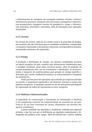 134                                         JoSé CarLoS vaz • GabrieLa SpanGhero Lotta




   e infraestruturas de transporte são navegação marítima, lacustre e fluvial e
   infraestrutura portuária; transporte aéreo de cargas e passageiros e infraestru-
   tura aeroportuária; transporte terrestre de passageiros e cargas e infraestru-
   tura rodoviária, ferroviária e dutoviária, além de instalações para operações
   intermodais.


   5.2.2 Correios

   Os serviços de correios, além de seu caráter social e de promoção da integra-
   ção nacional, têm alta relevância para as atividades econômicas, considerando
   o transporte relacionado a documentos comerciais; correspondência bancária;
   encomendas nacionais e de exportação.


   5.2.3 Energia

   A produção e distribuição de energia, nas distintas modalidades previstas
   na matriz energética do país, constitui uma infraestrutura fundamental para
   a atividade econômica. Essas ações envolvem pensar, além da produção da
   energia propriamente dita, em sua transmissão e distribuição; no armazena-
   mento e transporte de matérias-primas para geração de energia (petróleo e
   derivados, gás, carvão, combustível nuclear); no armazenamento e transporte
   de combustíveis.
          Ainda que boa parte das operações seja realizada por empresas privadas
   ou estatais, o componente regulatório é um elemento vital para o sucesso das
   políticas energéticas. A regulação constitui-se em um instrumento privilegiado
   de organização da cadeia de suprimentos no setor energético.


   5.2.4 Telefonia e telecomunicações

   A capacidade de comunicação e transmissão de informações à distância
   é um componente essencial da competitividade da economia de um país.
   Trata-se de um fator locacional de caráter eliminatório nas decisões dos
   agentes econômicos.
         A quase totalidade das operações é, atualmente, realizada por empresas
   privadas, o que faz com que as deficiências na regulação comprometam o de-
   sempenho das políticas neste campo. Além da telefonia fixa e móvel, também


                                      rap — rio de Janeiro 45(1):107-39, Jan./fev. 2011
 