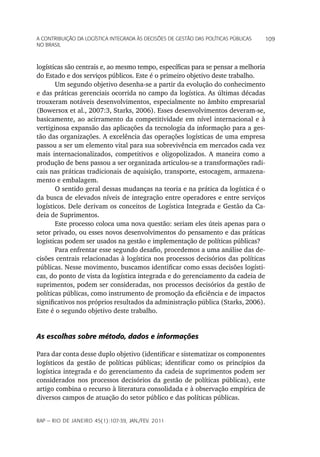 a Contribuição da LoGíStiCa inteGrada àS deCiSõeS de GeStão daS poLítiCaS púbLiCaS   109
no braSiL



logísticas são centrais e, ao mesmo tempo, específicas para se pensar a melhoria
do Estado e dos serviços públicos. Este é o primeiro objetivo deste trabalho.
       Um segundo objetivo desenha-se a partir da evolução do conhecimento
e das práticas gerenciais ocorrida no campo da logística. As últimas décadas
trouxeram notáveis desenvolvimentos, especialmente no âmbito empresarial
(Bowersox et al., 2007:3, Starks, 2006). Esses desenvolvimentos deveram-se,
basicamente, ao acirramento da competitividade em nível internacional e à
vertiginosa expansão das aplicações da tecnologia da informação para a ges-
tão das organizações. A excelência das operações logísticas de uma empresa
passou a ser um elemento vital para sua sobrevivência em mercados cada vez
mais internacionalizados, competitivos e oligopolizados. A maneira como a
produção de bens passou a ser organizada articulou-se a transformações radi-
cais nas práticas tradicionais de aquisição, transporte, estocagem, armazena-
mento e embalagem.
       O sentido geral dessas mudanças na teoria e na prática da logística é o
da busca de elevados níveis de integração entre operadores e entre serviços
logísticos. Dele derivam os conceitos de Logística Integrada e Gestão da Ca-
deia de Suprimentos.
       Este processo coloca uma nova questão: seriam eles úteis apenas para o
setor privado, ou esses novos desenvolvimentos do pensamento e das práticas
logísticas podem ser usados na gestão e implementação de políticas públicas?
       Para enfrentar esse segundo desafio, procedemos a uma análise das de-
cisões centrais relacionadas à logística nos processos decisórios das políticas
públicas. Nesse movimento, buscamos identificar como essas decisões logísti-
cas, do ponto de vista da logística integrada e do gerenciamento da cadeia de
suprimentos, podem ser consideradas, nos processos decisórios da gestão de
políticas públicas, como instrumento de promoção da eficiência e de impactos
significativos nos próprios resultados da administração pública (Starks, 2006).
Este é o segundo objetivo deste trabalho.


As escolhas sobre método, dados e informações

Para dar conta desse duplo objetivo (identificar e sistematizar os componentes
logísticos da gestão de políticas públicas; identificar como os princípios da
logística integrada e do gerenciamento da cadeia de suprimentos podem ser
considerados nos processos decisórios da gestão de políticas públicas), este
artigo combina o recurso à literatura consolidada e à observação empírica de
diversos campos de atuação do setor público e das políticas públicas.


rap — rio de Janeiro 45(1):107-39, Jan./fev. 2011
 
