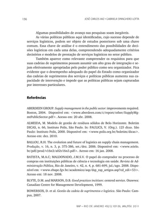 136                                           JoSé CarLoS vaz • GabrieLa SpanGhero Lotta




         Algumas possibilidades de avanço nas pesquisas soam inegáveis.
         As várias políticas públicas aqui identificadas, cujo sucesso depende de
   serviços logísticos, podem ser objeto de estudos posteriores sob uma chave
   comum. Essa chave de análise é o entendimento das possibilidades de deci-
   sões logísticas em cada uma delas, compreendendo adequadamente critérios
   decisórios e modelos de prestação de serviços logísticos no setor público.
         Também aparece como relevante compreender os requisitos para que
   suas cadeias de suprimentos possam assumir um alto grau de integração e se-
   jam efetivamente apropriadas pelo poder público como seu organizador. Fica
   evidente que o desempenho adequado do papel do Estado como organizador
   das cadeias de suprimentos dos serviços e políticas públicas aumenta sua ca-
   pacidade de intervenção e impede que as políticas públicas sejam capturadas
   por interesses particulares.


   Referências


   ABERDEEN GROUP. Supply management in the public sector: improvements required.
   Boston, 2004. Disponível em: <www.aberdeen.com/c/report/other/SupplyMg-
   mtPublicSector.pdf>. Acesso em: 20 abr. 2008.
   ALMEIDA, M. Modelo de gestão de resíduos sólidos de Belo Horizonte. Boletim
   DICAS, n. 66, Instituto Polis, São Paulo. In: PAULICS, V. (Org.). 125 dicas. São
   Paulo: Instituto Polis, 2000. Disponível em: <www.polis.org.br/boletim/dicas>.
   Acesso em: dez. 2010.
   BALLOU, R.H. The evolution and future of logistics an supply chain management.
   Produção, v. 16, n. 3, p. 375-386, set./dez. 2006. Disponível em: <www.scielo.
   br/pdf/prod/v16n3/a02v16n3.pdf>. Acesso em: 16 jan. 2008.
   BATISTA, M.A.C; MALDONADO, J.M.S.V. O papel do comprador no processo de
   compras em instituições públicas de ciência e tecnologia em saúde. Revista de Ad-
   ministração Pública, Rio de Janeiro, v. 42, n. 4, p. 681-699, jul./ago. 2008. Dispo-
   nível em: <www.ebape.fgv.br/academico/asp/dsp_rap_artigos.asp?cd_edi=53>.
   Acesso em: 18 nov. 2008.
   BLYTE, D.M. and MARSON, D.B. Good practices incitizen: centred service. Otawwa:
   Canadian Centre for Management Development, 1999.
   BOWERSOX, D. et al. Gestão da cadeia de suprimentos e logística. São Paulo: Cam-
   pus, 2007.


                                        rap — rio de Janeiro 45(1):107-39, Jan./fev. 2011
 