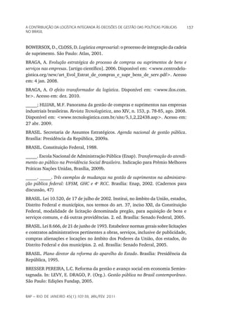 a Contribuição da LoGíStiCa inteGrada àS deCiSõeS de GeStão daS poLítiCaS púbLiCaS       137
no braSiL



BOWERSOX, D., CLOSS, D. Logística empresarial: o processo de integração da cadeia
de suprimento. São Paulo: Atlas, 2001.
BRAGA, A. Evolução estratégica do processo de compras ou suprimentos de bens e
serviços nas empresas. [artigo científico]. 2006. Disponível em: <www.centrodelo-
gistica.org/new/art_Evol_Estrat_de_compras_e_supr_bens_de_serv.pdf>. Acesso
em: 4 jan. 2008.
BRAGA, A. O efeito transformador da logística. Disponível em: <www.ilos.com.
br>. Acesso em: dez. 2010.
_____; HIJJAR, M.F. Panorama da gestão de compras e suprimentos nas empresas
industriais brasileiras. Revista Tecnologística, ano XIV, n. 153, p. 78-85, ago. 2008.
Disponível em: <www.tecnologistica.com.br/site/5,1,2,22438.asp>. Acesso em:
27 abr. 2009.
BRASIL. Secretaria de Assuntos Estratégicos. Agenda nacional de gestão pública.
Brasília: Presidência da República, 2009a.
BRASIL. Constituição Federal, 1988.
_____. Escola Nacional de Administração Pública (Enap). Transformação do atendi-
mento ao público na Previdência Social Brasileira. Indicação para Prêmio Melhores
Práticas Nações Unidas, Brasília, 2009b.
_____. _____. Três exemplos de mudanças na gestão de suprimentos na administra-
ção pública federal: UFSM, GHC e 4o RCC. Brasília: Enap, 2002. (Cadernos para
discussão, 47)
BRASIL. Lei 10.520, de 17 de julho de 2002. Institui, no âmbito da União, estados,
Distrito Federal e municípios, nos termos do art. 37, inciso XXI, da Constituição
Federal, modalidade de licitação denominada pregão, para aquisição de bens e
serviços comuns, e dá outras providências. 2. ed. Brasília: Senado Federal, 2005.
BRASIL. Lei 8.666, de 21 de junho de 1993. Estabelece normas gerais sobre licitações
e contratos administrativos pertinentes a obras, serviços, inclusive de publicidade,
compras alienações e locações no âmbito dos Poderes da União, dos estados, do
Distrito Federal e dos municípios. 2. ed. Brasília: Senado Federal, 2005.
BRASIL. Plano diretor da reforma do aparelho do Estado. Brasília: Presidência da
República, 1995.
BRESSER PEREIRA, L.C. Reforma da gestão e avanço social em economia Semies-
tagnada. In: LEVY, E. DRAGO, P. (Org.). Gestão pública no Brasil contemporâneo.
São Paulo: Edições Fundap, 2005.


rap — rio de Janeiro 45(1):107-39, Jan./fev. 2011
 