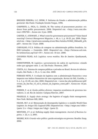 138                                         JoSé CarLoS vaz • GabrieLa SpanGhero Lotta




   BRESSER PEREIRA, L.C; SPINK, P. Reforma do Estado e administração pública
   gerencial. São Paulo: Fundação Getulio Vargas, 1998.
   CARPINETI, L.; PIGA, G.; ZANZA, M. The variety of procurement practice: evi-
   dence from public procurement. 2006. Disponível em: <http://ssrn.com/abs-
   tract=896748>. Acesso em: 6 jun. 2008.
   CARTER, C.; STEWART, J. What’s next for government procurement? Value-based
   sourcing? Contract Management Magazine, v. 46, n. 1, p. 18-25, jan. 2006. Dispo-
   nível em: <http://prod.www.ncmahq.rd.net/files/Articles/01068_CMJan06_p18.
   pdf>. Acesso em: 13 jan. 2008.
   CARVALHO; P.C.S. Política de compras na administração pública brasileira. In:
   RHS Licitações — Conteúdo. 2005. Disponível em: <http://licitacao.uol.com.
   br/artdescricao.asp?cod=59>. Acesso em: 18 nov. 2008.
   CAVANHA FILHO, A.O. Logística: novos modelos. Rio de Janeiro: Qualitymark,
   2001.
   CHRISTOPHER, M. Logística e gerenciamento da cadeia de suprimentos: criando
   redes que agregam valor. 2. ed. São Paulo: Thomson, 2007.
   COSTA, A.L. Sistema de compras públicas e privadas no Brasil. Revista de Adminis-
   tração, São Paulo, v. 35, n. 4, out./dez. 2000.
   FERRAES NETO, F. A relação da logística com a administração financeira e seus
   impactos nos índices financeiros de uma organização. Revista da FAE, Curitiba, v.
   5, n. 3, p. 41-49, set./dez. 2002. Disponível em: <www.fae.edu/publicacoes/pdf/
   revista_da_fae/fae_v5_n3/a_relacao_da_logistica_como.pdf>. Acesso em: 16 jan.
   2008.
   FERRER, F. at al. Gestão pública eficiente: impactos econômicos de governos ino-
   vadores. 2. ed. Rio de Janeiro: Campus/Elsevier, 2007.
   FRAZELLE, E. Supply chain strategy: the logistics of supply chain management.
   New York: McGraw Hill, 2001.
   HIJJAR, M.F. et al. Mensuração de desempenho logístico e o modelo World Class
   Logistics. In: Artigos CEL-Coppead-UFRJ. Disponível em: <http://migre.me/1rkfn>
   (parte 1) e <http://migre.me/1rkgj> (parte 2).
   MENTZER, J.T. et al. Defining supply chain management. Journal of Business Lo-
   gistics, v. 22, n. 2, 2001.
   MOORE, M.H. Criando valor público: gestão estratégica no governo. Brasília: Enap,
   2002.


                                      rap — rio de Janeiro 45(1):107-39, Jan./fev. 2011
 