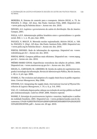 a Contribuição da LoGíStiCa inteGrada àS deCiSõeS de GeStão daS poLítiCaS púbLiCaS   139
no braSiL



MOREIRA, R. Sistema de controle para o transporte. Boletim DICAS, n. 73. In:
PAULICS, V. (Org). 125 dicas. São Paulo: Instituto Polis, 2000. Disponível em:
<www.polis.org.br/boletim/dicas>. Acesso em: dez. 2010.
NOVAES, A.G. Logística e gerenciamento da cadeia de distribuição. Rio de Janeiro:
Campus, 2001.
PAULA, A.P.P. Administração pública brasileira entre o gerencialismo e a gestão
social. RAE, v. 1, n. 45, jan./mar. 2005.
PAULICS, V; MALUF, R. Merenda escolar regionalizada. Boletim DICAS, n. 168.
In: PAULICS, V. (Org). 125 dicas. São Paulo: Instituto Polis, 2000. Disponível em:
<www.polis.org.br/boletim/dicas>. Acesso em: dez. 2010.
PORTAL INFOSEG. Rede de informações da segurança. Disponível em <www.
redeinfoseg.gov.br>. Acesso em: dez. 2010.
PORTAL MPOG. Compras públicas mais eficientes. Disponível em: <www.mpog.
gov.br>. Acesso em: dez. 2010.
PRÊMIO MARIO COVAS. Experiências vencedoras das edições do prêmio. 2008.
Disponível em: <www.mariocovas.sp.gov.br>. Acesso em: dez. 2010.
SOUZA, G., CARVALHO, M.; LIBOEIRO, M. Gestão da cadeia de suprimentos inte-
grada à tecnologia da informação. Revista de Administração Pública, Rio de Janeiro,
v. 40, n. 4, jul./ago. 2006.
STARKS, G. The evolution and adoption of a supply chain focus in public organiza-
tions. Contract Management, May 2006.
STEVENS, G.C. Integrating the supply chain. International Journal of Physical Dis-
tribution & Logistics Management, v. 19, n. 8, p. 3-8, 1993.
VAZ, J.C. A delicada disputa pelas cabeças na evolução do serviço público no Brasil
pós-redemocratização. Cadernos ENAP, 2006. Número especial.
WANKE, P. Estratégia de posicionamento logístico: conceitos, implicações e análise
da realidade brasileira. 2001. Disponível em: <www.profpeterwanke.com.br/do-
cumentos/13%20-%20ESTRATEGIA%20DE%20POSICIONAMENTO%20LOGISTI
CO%20CONCEITOS,.pdf>. Acesso em: 20 ago. 2010.




rap — rio de Janeiro 45(1):107-39, Jan./fev. 2011
 