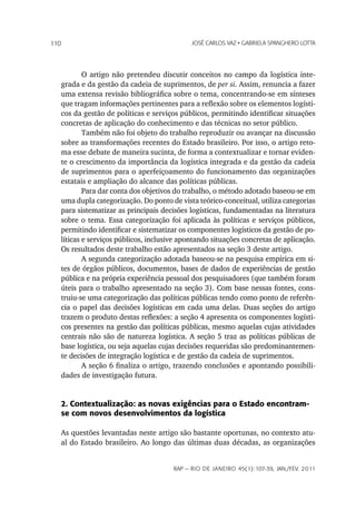 110                                             JoSé CarLoS vaz • GabrieLa SpanGhero Lotta




              O artigo não pretendeu discutir conceitos no campo da logística inte-
      grada e da gestão da cadeia de suprimentos, de per si. Assim, renuncia a fazer
      uma extensa revisão bibliográfica sobre o tema, concentrando-se em sínteses
      que tragam informações pertinentes para a reflexão sobre os elementos logísti-
      cos da gestão de políticas e serviços públicos, permitindo identificar situações
      concretas de aplicação do conhecimento e das técnicas no setor público.
              Também não foi objeto do trabalho reproduzir ou avançar na discussão
      sobre as transformações recentes do Estado brasileiro. Por isso, o artigo reto-
      ma esse debate de maneira sucinta, de forma a contextualizar e tornar eviden-
      te o crescimento da importância da logística integrada e da gestão da cadeia
      de suprimentos para o aperfeiçoamento do funcionamento das organizações
      estatais e ampliação do alcance das políticas públicas.
              Para dar conta dos objetivos do trabalho, o método adotado baseou-se em
      uma dupla categorização. Do ponto de vista teórico-conceitual, utiliza categorias
      para sistematizar as principais decisões logísticas, fundamentadas na literatura
      sobre o tema. Essa categorização foi aplicada às políticas e serviços públicos,
      permitindo identificar e sistematizar os componentes logísticos da gestão de po-
      líticas e serviços públicos, inclusive apontando situações concretas de aplicação.
      Os resultados deste trabalho estão apresentados na seção 3 deste artigo.
              A segunda categorização adotada baseou-se na pesquisa empírica em si-
      tes de órgãos públicos, documentos, bases de dados de experiências de gestão
      pública e na própria experiência pessoal dos pesquisadores (que também foram
      úteis para o trabalho apresentado na seção 3). Com base nessas fontes, cons-
      truiu-se uma categorização das políticas públicas tendo como ponto de referên-
      cia o papel das decisões logísticas em cada uma delas. Duas seções do artigo
      trazem o produto destas reflexões: a seção 4 apresenta os componentes logísti-
      cos presentes na gestão das políticas públicas, mesmo aquelas cujas atividades
      centrais não são de natureza logística. A seção 5 traz as políticas públicas de
      base logística, ou seja aquelas cujas decisões requeridas são predominantemen-
      te decisões de integração logística e de gestão da cadeia de suprimentos.
              A seção 6 finaliza o artigo, trazendo conclusões e apontando possibili-
      dades de investigação futura.


      2. Contextualização: as novas exigências para o Estado encontram-
      se com novos desenvolvimentos da logística

      As questões levantadas neste artigo são bastante oportunas, no contexto atu-
      al do Estado brasileiro. Ao longo das últimas duas décadas, as organizações


                                          rap — rio de Janeiro 45(1):107-39, Jan./fev. 2011
 
