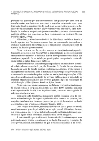 a Contribuição da LoGíStiCa inteGrada àS deCiSõeS de GeStão daS poLítiCaS púbLiCaS   111
no braSiL



públicas e as políticas por elas implementads têm passado por uma série de
transformações que buscaram responder a questões estruturais, como uma
forte crise fiscal, o esgotamento do modelo de desenvolvimento que era ba-
seado no financiamento externo, os problemas sociais crescentes, a má distri-
buição de renda e a incapacidade governamental de coordenar e implementar
políticas públicas que pudessem, de fato, transformar esse contexto (Bresser
Pereira e Spink, 1998).
       Além disso, a Constituição Federal de 1988 levou também o Estado a
ter de repensar seu funcionamento com base na reconstrução democrática e
aumento significativo da participação dos movimentos sociais no processo de
tomada de decisão governamental.
       Nesse contexto, três forças direcionaram a evolução do serviço público
brasileiro, de acordo com Vaz (2006): a racionalização do uso de recursos
crescentemente escassos; a demanda por um novo patamar de qualidade dos
serviços e; a pressão da sociedade por participação, transparência e controle
social sobre as ações dos agentes públicos.
       Esse movimento de transformação foi paralelo a um movimento interna-
cional de debates a respeito do papel e dimensões do Estado. Este movimento,
baseado na ideia de Estado mínimo e reformas neoliberais, privilegiavam o
enxugamento da máquina com a diminuição da participação governamental
na economia — através das privatizações —, extinção de organizações públi-
cas, descentralização de prestação de serviços públicos para a sociedade ou
mercado e redimensionamento dos próprios quadros e tipos de contratação da
administração pública (Bresser Pereira e Spink, 1998).
       Neste contexto, um novo grupo de medidas de reorganização do apara-
to estatal começa a ser pensado no início dos anos 1990, buscando conciliar
o enxugamento do Estado, com as privatizações, com uma nova agenda de
reformas administrativas.
       Essa nova onda de reformas tinha como pontos centrais a ideia de efici-
ência e de substituição da organização burocrática, baseada no controle, hie-
rarquia e detalhamento, para uma perspectiva gerencial, baseada na melhoria
dos resultados das organizações (Bresser Pereira, 2005).
       Com relação à eficiência, essas medidas buscam cortar gastos do Estado
considerando sua grau de prioridade para a ação estatal. Além disso, buscam
um enxugamento dos recursos públicos buscando melhoria da forma de exe-
cução das ações, tendo como foco os resultados a serem atingidos.
       É neste sentido que as chamadas áreas-meio do Estado começam a ser
priorizadas como pontos centrais para a melhoria dos próprios resultados da
ação governamental, considerando-se que a busca da qualidade e da efetivi-


rap — rio de Janeiro 45(1):107-39, Jan./fev. 2011
 