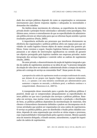 112                                              JoSé CarLoS vaz • GabrieLa SpanGhero Lotta




      dade dos serviços públicos depende de como as organizações se estruturam
      internamente para darem respostas rápidas e adequadas às necessidades e
      demandas dos cidadãos.
             No âmbito desse movimento de reformas, as experiências da iniciativa
      privada desde o princípio foram valorizadas e adotadas como paradigma. Nos
      últimos anos, cresceu o entendimento de que as especificidades da administra-
      ção pública devem ser observadas para que as reformas façam sentido e gerem
      resultados positivos (Paula, 2005).
             A importância atribuída aos processos que interferem diretamente na
      eficiência das organizações e políticas públicas abriu um espaço para que ati-
      vidades de cunho logístico fossem objeto de maior atenção dos gestores pú-
      blicos. Como veremos a seguir, funções logísticas básicas como suprimentos
      passaram a ser objeto de intervenções significativas no sentido de garantir
      um objetivo perseguido pela logística também nas empresas privadas: maior
      integração dos serviços logísticos e controle sobre as cadeias de suprimento
      (Starks, 2006).
             No setor privado, o desenvolvimento da noção de logística integrada e ges-
      tão da cadeia de suprimentos assentou-se na ideia de que “o processo integrado
      da criação de valor deve ser alinhado e administrado desde a compra da matéria-
      prima até a entrega do serviço ao consumidor final”. Nesse ponto de vista,

            a perspectiva da cadeia de suprimentos muda os arranjos tradicionais de canais,
            que deixam de ser grupos com ligações frágeis entre empresas independen-
            tes […] e passam a ser uma iniciativa coordenada por administradores para
            aumentar o impacto no mercado, a eficiência geral, a melhoria contínua e a
            competitividade. (Bowersox et al., 2007:6).

             A transposição desse enunciado para a gestão das políticas públicas é
      possível, desde que se compreendam adequadamente as especificidades do
      setor público no que toca à produção dos serviços e políticas públicas. Base-
      adas em serviços, mas muitas vezes comportando a produção e distribuição
      de bens, as políticas públicas dependem da movimentação de materiais, têm
      clientes e fornecedores claramente definidos e podem ser decompostos em di-
      versas atividades que podem ser organizadas em uma cadeia de suprimentos.
      O serviço ou política pública, para ser distribuído e fruído pelos cidadãos-usu-
      ários, depende de uma organização que envolva as várias etapas e processos,
      cuja responsabilidade é desempenhada pelos agentes estatais. Mesmo quando
      atua de maneira delegada, o Estado assume, naturalmente, o papel de organi-
      zador da cadeia de suprimentos.


                                           rap — rio de Janeiro 45(1):107-39, Jan./fev. 2011
 