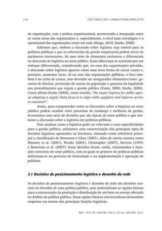 114                                            JoSé CarLoS vaz • GabrieLa SpanGhero Lotta




      da organização, com a prática organizacional, promovendo a integração entre
      as varias áreas das organizações e, especialmente, o nível mais estratégico e o
      operacional das organizações como um todo (Braga, 2010; Starks, 2006)
             Sabemos que, embora a discussão sobre logística seja central para as
      políticas públicas e que os referenciais da gestão empresarial podem servir de
      parâmetro interessante, há uma série de elementos exclusivos e diferenciais
      na discussão de logística no setor público. Essas diferenças se norteiam por um
      enfoque diferenciado, considerando que, no caso das organizações privadas,
      a discussão sobre logística aparece como uma nova forma de cortar custos e,
      portanto, aumentar lucro. Já no caso das organizações públicas, o foco tam-
      bém é no corte de custos, mas devendo ser assegurados elementos como: ga-
      rantia de direitos, promoção do acesso da população e garantia da legalidade
      nos procedimentos que regem a gestão pública (Costa, 2000; Starks, 2006).
      Como afirma Starks (2006), neste sentido, “the major impetus for public agen-
      cis adopting a supply chain focus is to align withs supplyers and improve service
      to costumers”.
             Assim, para compreender como as discussões sobre a logística no setor
      público podem auxiliar estes processos de mudança e melhoria da gestão,
      levantamos uma série de decisões que são típicas do setor público e que nor-
      teiam a discussão sobre a logística em políticas públicas.
             Para analisar como a logística pode ser relevante e suas especificidades
      para a gestão pública, utilizamos uma caracterização dos principais tipos de
      decisões logísticas apontados na literatura, tomando como referência princi-
      pal a classificação de Bowersox e Closs (2001), além de outros autores como
      Mentzer et al. (2001), Wanke (2001), Christopher (2007), Stevens (1993)
      e Bowersox et al. (2007). Essas decisões foram, então, relacionadas a situa-
      ções concretas do setor público, com as quais os gestores de políticas públicas
      defrontam-se no processo de formulação e na implementação e operação de
      políticas.


      3.1 Decisões de posicionamento logístico e desenho da rede

      As decisões de posicionamento logístico e desenho de rede são decisões cen-
      trais no desenho de uma política pública, pois materializam as opções básicas
      para a estruturação da produção e distribuição de um bem ou serviço ofertado
      no âmbito da política pública. Essas opções básicas estruturadoras demandam
      respostas em termos das principais funções logísticas.


                                         rap — rio de Janeiro 45(1):107-39, Jan./fev. 2011
 