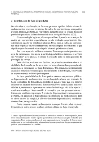 a Contribuição da LoGíStiCa inteGrada àS deCiSõeS de GeStão daS poLítiCaS púbLiCaS             115
no braSiL



a) Coordenação de fluxo de produtos

Decidir sobre a coordenação de fluxo de produtos significa definir a fonte do
andamento dos processos no interior da cadeia de suprimentos de uma política
pública. Trata-se, portanto, de responder à pergunta: qual é o estágio da cadeia
produtiva que aciona o fluxo de materiais e/ou serviços? (Wanke, 2001).
       Na terminologia logística, diz-se que o fluxo é puxado se as etapas da
cadeia de suprimentos, especialmente as da produção propriamente dita,
orientam-se a partir de pedidos de clientes. Nesse caso, a cadeia de suprimen-
tos deve organizar-se para oferecer uma resposta rápida às demandas, o que
significa que o fluxo será acionado pelo elo mais próximo ao cliente.
       Em contrapartida, utiliza-se o termo fluxo empurrado quando a ca-
deia de suprimentos orienta-se a partir da produção: os produtos e serviços
são “levados” até o cliente, e o fluxo é acionado pelo elo mais próximo da
produção do serviço.
       Dois critérios presidem esta decisão. Um primeiro questiona sobre a vi-
sibilidade da demanda, de forma a observar se os clientes da organização são
conhecidos e conseguem ser bem delimitados.1 Um segundo questionamento
analisa os tempos necessários para ressuprimento e distribuição, observando
se e quanto tempo o cliente pode esperar.
       As duas possibilidades de fluxo podem ocorrer nas políticas públicas.
A dispensação de medicamentos em um hospital enfrenta um contexto de
baixa visibilidade da demanda, na medida em que, por mais que seja possível
conhecer os padrões de consumo, é impossível prever com exatidão as neces-
sidades. E, certamente, o paciente em uma sala de cirurgia não pode esperar o
medicamento chegar. Neste sentido, é necessário que este processo assuma o
formato de um fluxo empurrado. A gestão da dispensação deve concentrar-se,
portanto, em produzir a disponibilidade permanente de medicamentos para
os vários setores do hospital, e oferecer-lhes esta disponibilidade, coordenan-
do esse fluxo para garanti-la.
       Assim como no caso de medicamentos, a compra de material de consumo
frequente em outros setores também obedece à lógica do fluxo empurrado.


1
  Embora algumas correntes recentes chamem os cidadãos de clientes de políticas públicas, neste
texto consideramos como clientes aqueles que recebem os resultados das ações realizadas pela
organização. Neste sentido, os clientes de uma organização ou serviço podem de fato ser os ci-
dadãos mas, se a organização realiza ações meio ou internas, seu cliente são outras organizações
públicas e não diretamente os cidadãos.


rap — rio de Janeiro 45(1):107-39, Jan./fev. 2011
 