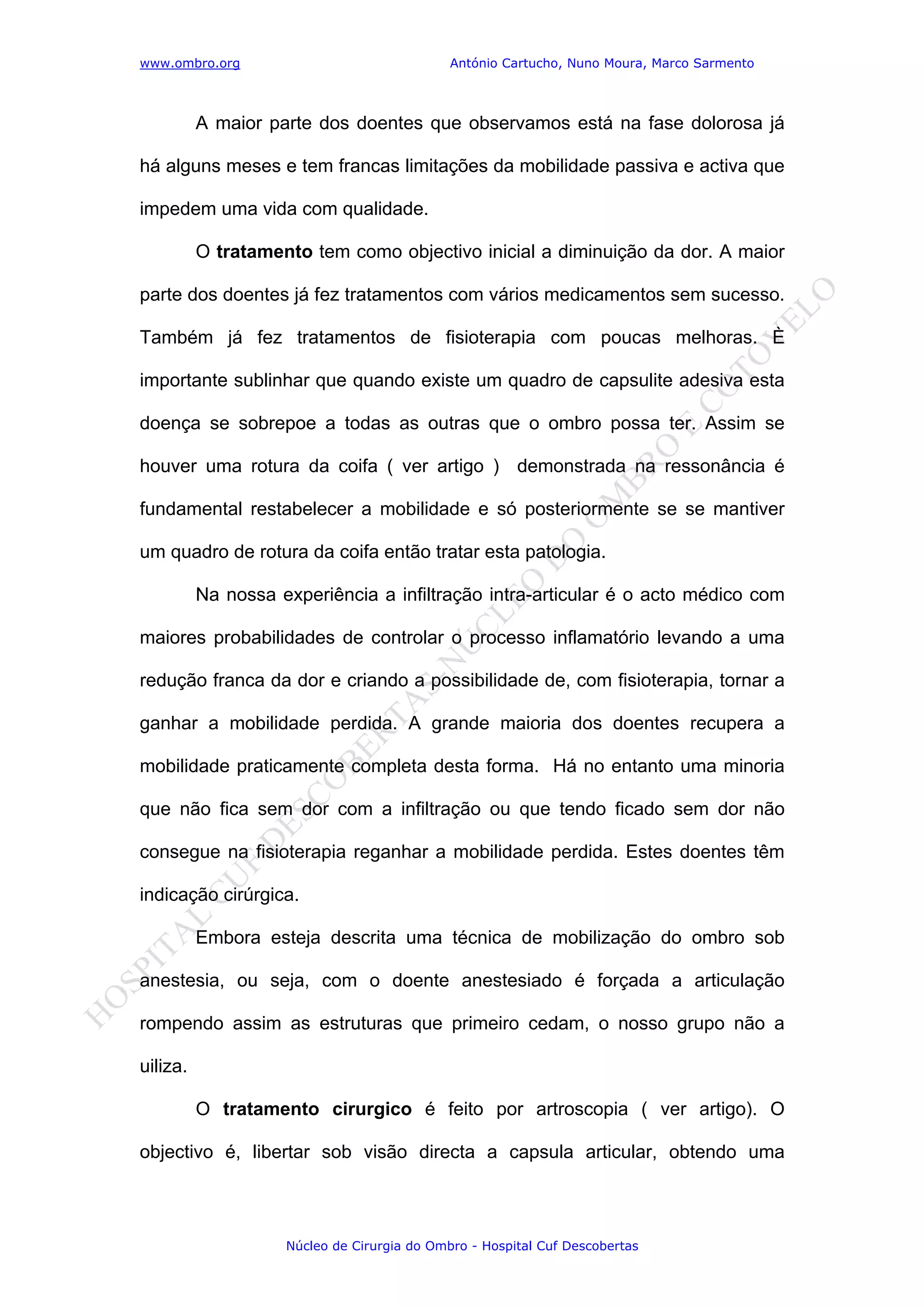 www.ombro.org António Cartucho, Nuno Moura, Marco Sarmento
Núcleo de Cirurgia do Ombro - Hospital Cuf Descobertas
A maior parte dos doentes que observamos está na fase dolorosa já
há alguns meses e tem francas limitações da mobilidade passiva e activa que
impedem uma vida com qualidade.
O tratamento tem como objectivo inicial a diminuição da dor. A maior
parte dos doentes já fez tratamentos com vários medicamentos sem sucesso.
Também já fez tratamentos de fisioterapia com poucas melhoras. È
importante sublinhar que quando existe um quadro de capsulite adesiva esta
doença se sobrepoe a todas as outras que o ombro possa ter. Assim se
houver uma rotura da coifa ( ver artigo ) demonstrada na ressonância é
fundamental restabelecer a mobilidade e só posteriormente se se mantiver
um quadro de rotura da coifa então tratar esta patologia.
Na nossa experiência a infiltração intra-articular é o acto médico com
maiores probabilidades de controlar o processo inflamatório levando a uma
redução franca da dor e criando a possibilidade de, com fisioterapia, tornar a
ganhar a mobilidade perdida. A grande maioria dos doentes recupera a
mobilidade praticamente completa desta forma. Há no entanto uma minoria
que não fica sem dor com a infiltração ou que tendo ficado sem dor não
consegue na fisioterapia reganhar a mobilidade perdida. Estes doentes têm
indicação cirúrgica.
Embora esteja descrita uma técnica de mobilização do ombro sob
anestesia, ou seja, com o doente anestesiado é forçada a articulação
rompendo assim as estruturas que primeiro cedam, o nosso grupo não a
uiliza.
O tratamento cirurgico é feito por artroscopia ( ver artigo). O
objectivo é, libertar sob visão directa a capsula articular, obtendo uma
 