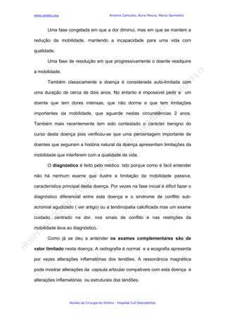www.ombro.org António Cartucho, Nuno Moura, Marco Sarmento
Núcleo de Cirurgia do Ombro - Hospital Cuf Descobertas
Uma fase congelada em que a dor diminui, mas em que se mantem a
redução da mobilidade, mantendo a incapacidade para uma vida com
qualidade.
Uma fase de resolução em que progressivamente o doente readquire
a mobilidade.
Também classicamente a doença é considerada auto-limitada com
uma duração de cerca de dois anos. No entanto é impossivel pedir a um
doente que tem dores intensas, que não dorme e que tem limitações
importantes da mobilidade, que aguarde nestas circunstâncias 2 anos.
Também mais recentemente tem sido contestado o carácter benigno do
curso desta doença pois verificou-se que uma percentagem importante de
doentes que seguiram a história natural da doença apresentam limitações da
mobilidade que interferem com a qualidade de vida.
O diagnóstico é feito pelo médico. Isto porque como é facil entender
não há nenhum exame que ilustre a limitação da mobilidade passiva,
característica principal desta doença. Por vezes na fase inicial é dificil fazer o
diagnóstico diferencial entre esta doença e o sindrome de conflito sub-
acromial agudizado ( ver artigo) ou a tendinopatia calcificada mas um exame
cuidado, centrado na dor, nos sinais de conflito e nas restrições da
mobilidade leva ao diagnóstico.
Como já se deu a antender os exames complementares são de
valor limitado nesta doença. A radiografia é normal e a ecografia apresenta
por vezes alterações inflamatórias dos tendões. A ressonância magnética
pode mostrar alterações da capsula articular compativeis com esta doença e
alterações inflamatórias ou estruturais dos tendões.
 