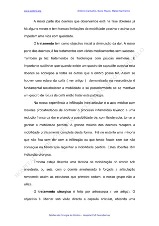 www.ombro.org António Cartucho, Nuno Moura, Marco Sarmento
Núcleo de Cirurgia do Ombro - Hospital Cuf Descobertas
A maior parte dos doentes que observamos está na fase dolorosa já
há alguns meses e tem francas limitações da mobilidade passiva e activa que
impedem uma vida com qualidade.
O tratamento tem como objectivo inicial a diminuição da dor. A maior
parte dos doentes já fez tratamentos com vários medicamentos sem sucesso.
Também já fez tratamentos de fisioterapia com poucas melhoras. È
importante sublinhar que quando existe um quadro de capsulite adesiva esta
doença se sobrepoe a todas as outras que o ombro possa ter. Assim se
houver uma rotura da coifa ( ver artigo ) demonstrada na ressonância é
fundamental restabelecer a mobilidade e só posteriormente se se mantiver
um quadro de rotura da coifa então tratar esta patologia.
Na nossa experiência a infiltração intra-articular é o acto médico com
maiores probabilidades de controlar o processo inflamatório levando a uma
redução franca da dor e criando a possibilidade de, com fisioterapia, tornar a
ganhar a mobilidade perdida. A grande maioria dos doentes recupera a
mobilidade praticamente completa desta forma. Há no entanto uma minoria
que não fica sem dor com a infiltração ou que tendo ficado sem dor não
consegue na fisioterapia reganhar a mobilidade perdida. Estes doentes têm
indicação cirúrgica.
Embora esteja descrita uma técnica de mobilização do ombro sob
anestesia, ou seja, com o doente anestesiado é forçada a articulação
rompendo assim as estruturas que primeiro cedam, o nosso grupo não a
uiliza.
O tratamento cirurgico é feito por artroscopia ( ver artigo). O
objectivo é, libertar sob visão directa a capsula articular, obtendo uma
 
