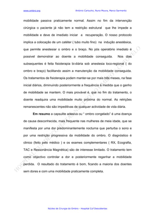 www.ombro.org António Cartucho, Nuno Moura, Marco Sarmento
Núcleo de Cirurgia do Ombro - Hospital Cuf Descobertas
mobilidade passiva praticamente normal. Assim no fim da intervenção
cirúrgica o paciente já não tem a restrição estrutural que lhe impede a
mobilidade e deve de imediato iniciar a recuperação. O nosso protocolo
implica a colocação de um catéter ( tubo muito fino) na indução anestésica,
que permite anestesiar o ombro e o braço. No pós operatório imediato é
possivel demonstrar ao doente a mobilidade conseguida. Nos dias
subsequentes é feita fisioterapia bi-diária sob anestesia loco-regional ( do
ombro e braço) facilitando assim a manutenção da mobilidade conseguida.
Os tratamentos de fisioterapia podem manter-se por mais três meses, na fase
inicial diários, diminuindo posteriormente a frequência à medida que o ganho
de mobilidade se mantem. O mais provável é, que no fim do tratamento, o
doente readquira uma mobilidade muito próxima do normal. As retrições
remanescentes não são impeditivas de qualquer actividade de vida diária.
Em resumo a capsulite adesiva ou “ ombro congelado” é uma doença
de causa desconhecida, mais frequente nas mulheres de meia idade, que se
manifesta por uma dor predominantemente nocturna que perturba o sono e
por uma restrição progressiva da mobilidade do ombro. O diagnóstico é
clinico (feito pelo médico ) e os exames complementares ( RX, Ecografia,
TAC e Ressonância Magnética) são de interesse limitado. O tratamento tem
como objectivo controlar a dor e posteriormente reganhar a mobilidade
perdida. O resultado do tratamento é bom, ficando a maioria dos doentes
sem dores e com uma mobilidade praticamente completa.
 