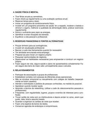 4. SAÚDE FÍSICA E MENTAL

• Tirar férias anuais ou semestrais.
• Fazer check-up regularmente ou uma avaliação cardíaca anual.
• Reservar tempo para o lazer.
• Iniciar um programa de condicionamento físico.
• Investir em um programa preventivo de saúde: ler a respeito, moderar a bebida e
  diminuir o cigarro, melhorar a qualidade da alimentação diária, praticar exercícios
  regularmente.
• Dormir o suficiente para repor as energias.
• Identificar e evitar situações de estresse.
• Equilibrar a vida pessoal e profissional.

5. RESERVAS FINANCEIRAS E FONTES ALTERNATIVAS

• Poupar dinheiro para as contingências.
• Investir em atualização profissional.
• Bancar o custo dos treinamentos quando for necessário.
• Ter atividade remunerada extra-emprego.
• Preparar-se para iniciar um negócio próprio.
• Pesquisar oportunidades de negócios.
• Desenvolver as habilidades necessárias para empreender e conduzir um negócio
  próprio.
• Fazer seguro de vida, seguro-saúde e plano de aposentadoria complementar Fa-
  zer seguro dos bens de maior valor, principalmente casa e veículos.

6. RELACIONAMENTOS

• Participar de associações e grupos de profissionais.
• Estabelecer contatos com pessoas de diferentes áreas operacionais.
• Não se envolver emocional ou sexualmente com colegas de trabalho (especial-
  mente se forem casados).
• Atender a solicitações e pedidos de pessoas conhecidas, na medida do possível.
• Agradecer quando receber ajuda.
• Aprender a técnica de networking. (utilizar a rede de relacionamentos pessoais e
  profissionais)
• Freqüentar, com regularidade, lugares, grupos e eventos de interesse para a pro-
  fissão.
• Trocar cartão de visita com os interlocutores e depois anotar no verso, assim que
  puder, data, local e assunto tratado.
• Guardar e organizar os cartões de visita que receber.
• Fazer uma espécie de banco de dados.
• Conservar agendas de endereços e compromissos.
 