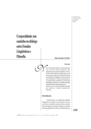 Corporalidade: um
caminho no diálogo
entre Estudos
Lingüísticos e
Filosofia
199199199199199
VEREDAS - Rev. Est. Ling, Juiz de Fora, v.7, n.1 e n.2, p.199-215, jan./dez. 2003
Corporalidade:um
caminhonodiálogo
entreEstudos
Lingüísticose
Filosofia
N
Vitor Paredes (UFMG)
Resumo
umcontextodisciplinarcaracterizadopor
um crescente direcionamento das
pesquisasparaaspectoscognitivosesócio-
culturaisdosfenômenoslingüísticos,este
textoapontaalgumasimplicaçõesdessa
reorientaçãoinvestigativanadiscussãode
temasfilosóficos.Taldiscussãobaseia-se
naexplicitaçãodasdiferençasentreduas
abordagensexplicativas,aquidenominadas
corporalizadaerepresentacionista.
Palavras-chave:Corporalidade;Biologia
do conhecer; Estudos lingüísticos;
Filosofia.
Introdução
Atualmente, o campo dos estudos
lingüísticos exibe novas feições no que
se refere a modelos explicativos e temas
deinvestigação,sendoopróprioconceito
de linguagem discutido e redefinido por
 