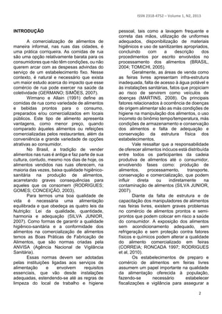 ISSN 2318-4752 – Volume 1, N2, 2013 
2 
INTRODUÇÃO 
A comercialização de alimentos de 
maneira informal, nas ruas das cidades, é 
uma prática corriqueira. As comidas de rua 
são uma opção relativamente barata para os 
consumidores que não têm condições, ou não 
querem arcar com as despesas advindas do 
serviço de um estabelecimento fixo. Nesse 
contexto, é natural e necessário que exista 
um maior estudo acerca do impacto que esse 
comércio de rua pode exercer na saúde da 
coletividade (GERMANO; SIMÕES, 2007). 
Wirmano e Allain (1991) define as 
comidas de rua como variedade de alimentos 
e bebidas prontos para o consumo, 
preparados e/ou comercializados em locais 
públicos. Este tipo de alimento apresenta 
vantagens, como menor preço, quando 
comparado àqueles alimentos ou refeições 
comercializadas pelos restaurantes, além da 
conveniência e grande variedade de opções 
atrativas ao consumidor. 
No Brasil, a tradição de vender 
alimentos nas ruas é antiga e faz parte de sua 
cultura, contudo, mesmo nos dias de hoje, os 
alimentos vendidos nas ruas oferecem, na 
maioria das vezes, baixa qualidade higiênico-sanitária 
na produção de alimentos, 
acarretando graves consequências para 
aqueles que os consomem (RODRIGUES; 
GOMES; CONCEIÇÃO, 2003). 
Para termos uma boa qualidade de 
vida é necessária uma alimentação 
equilibrada e que obedeça as quatro leis da 
Nutrição: Lei da qualidade, quantidade, 
harmonia e adequação (SILVA JUNIOR, 
2007). Como formas de garantir a qualidade 
higiênico-sanitária e a conformidade dos 
alimentos na comercialização de alimentos 
temos as Boas Práticas de Fabricação de 
Alimentos, que são normas criadas pela 
ANVISA (Agência Nacional de Vigilância 
Sanitária). 
Essas normas devem ser adotadas 
pelas instituições ligadas aos serviços de 
alimentação e envolvem requisitos 
essenciais, que vão desde instalações 
adequadas, estendendo-se até as regras de 
limpeza do local de trabalho e higiene 
pessoal, tais como a lavagem frequente e 
correta das mãos, utilização de uniformes 
adequados, disponibilização de materiais 
higiênicos e uso de sanitizantes apropriados, 
concluindo com a descrição dos 
procedimentos por escrito envolvidos no 
processamento dos alimentos (BRASIL, 
2004; TOMICHI, 2005). 
Geralmente, as áreas de venda como 
as feiras livres apresentam infra-estrutura 
inadequada, falta de acesso à água potável e 
às instalações sanitárias, fatos que propiciam 
ao risco de servirem como veículos de 
doenças (MARTINS, 2008). Os principais 
fatores relacionados à ocorrência de doenças 
de origem alimentar são as más condições de 
higiene na manipulação dos alimentos, o uso 
incorreto do binômio tempo/temperatura, más 
condições de armazenamento e conservação 
dos alimentos e falta de adequação e 
conservação da estrutura física dos 
estabelecimentos. 
Vale ressaltar que a responsabilidade 
de oferecer alimentos inócuos está distribuída 
entre todos os participantes da cadeia 
produtiva de alimentos até o consumidor, 
envolvendo fases como: produção de 
alimentos, processamento, transporte, 
conservação e comercialização, que podem 
influir direta ou indiretamente na 
contaminação de alimentos (SILVA JUNIOR, 
2007). 
Diante da falta de estrutura e de 
capacitação dos manipuladores de alimentos 
nas feiras livres, existem graves problemas 
no comércio de alimentos prontos e semi-prontos 
que podem colocar em risco a saúde 
do consumidor. A exposição dos alimentos 
sem acondicionamento adequado, sem 
refrigeração e sem proteção contra fatores 
físicos e químicos podem alterar a qualidade 
do alimento comercializado em feiras 
(CORREIA; RONCADA 1997; RODRIGUES 
et al, 2010). 
Os estabelecimentos de preparo e 
comércio de alimentos em feiras livres 
assumem um papel importante na qualidade 
da alimentação oferecida à população, 
fazendo-se necessário estabelecer 
fiscalizações e vigilância para assegurar a 
 