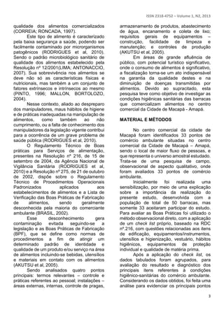 ISSN 2318-4752 – Volume 1, N2, 2013 
3 
qualidade dos alimentos comercializados 
(CORREIA; RONCADA, 1997). 
Este tipo de alimento é caracterizado 
pela baixa segurança a saúde, podendo ser 
facilmente contaminado por microrganismos 
patogênicos (RODRIGUES et al, 2010). 
Sendo o padrão microbiológico sanitário de 
qualidade dos alimentos estabelecido pela 
Resolução nº 12/2001(LIMA; ANTONACCIO, 
2007). Sua sobrevivência nos alimentos se 
deve não só as características físicas e 
nutricionais, mas também a um conjunto de 
fatores extrínsecos e intrínsecos ao mesmo 
(PINTO, 1996; MALLON, BORTOLOZO, 
2004). 
Nesse contexto, aliado ao despreparo 
dos manipuladores, maus hábitos de higiene 
e de práticas inadequadas na manipulação de 
alimentos, como também ao não 
cumprimento, ou a falta de conhecimento dos 
manipuladores da legislação vigente contribui 
para a ocorrência de um grave problema de 
saúde pública (RODRIGUES et al, 2010). 
O Regulamento Técnico de Boas 
práticas para Serviços de alimentação, 
presentes na Resolução nº 216, de 15 de 
setembro de 2004, da Agência Nacional de 
Vigilância Sanitária (RODRIGUES et al, 
2010) e a Resolução nº 275, de 21 de outubro 
de 2002, dispõe sobre o Regulamento 
Técnico de Procedimentos Operacionais 
Padronizados aplicados aos 
estabelecimentos de alimentos e a Lista de 
Verificação das Boas Práticas de Fabricação 
de alimentos, sendo geralmente 
desconhecida pela maioria do comerciante 
ambulante (BRASIL, 2002). 
Esse desconhecimento gera 
contaminação evitada seguindo-se a 
legislação e as Boas Práticas de Fabricação 
(BPF), que se define como normas de 
procedimentos a fim de atingir um 
determinado padrão de identidade e 
qualidade de um produto e/ou serviço na área 
de alimentos incluindo-se bebidas, utensílios 
e materiais em contato com os alimentos 
(AKUTSU et al, 2005). 
Sendo analisados quatro pontos 
principais: termos relevantes – controle e 
práticas referentes ao pessoal; instalações – 
áreas externas, internas, controle de pragas, 
armazenamento de produtos, abastecimento 
de água, encanamento e coleta de lixo; 
requisitos gerais de equipamentos – 
construção, facilidade de limpeza e 
manutenção; e controles de produção 
(AKUTSU et al, 2005). 
Em áreas de grande afluência de 
público, com potencial turístico significativo, 
onde o consumo de alimentos é significativo, 
a fiscalização torna-se um ato indispensável 
na garantia da qualidade destes e na 
diminuição de doenças transmitidas por 
alimentos. Devido ao supracitado, esta 
pesquisa teve como objetivo de investigar as 
condições higiênicas sanitárias das barracas 
que comercializam alimentos no centro 
comercial da Cidade de Macapá - Amapá. 
MATERIAL E MÉTODOS 
No centro comercial da cidade de 
Macapá foram identificados 33 pontos de 
comércio ambulante situadas no centro 
comercial da Cidade de Macapá – Amapá, 
sendo o local de maior fluxo de pessoas, e 
que representa o universo amostral estudado. 
Trata-se de uma pesquisa de campo, 
observacional de aspecto qualitativo, onde 
foram avaliados 33 pontos de comércio 
ambulante. 
Inicialmente foi realizada uma 
sensibilização, por meio de uma explicação 
sobre a importância da realização do 
presente estudo, desenvolvida com a 
população de total de 50 barracas, mas 
somente 33 aceitaram participar do estudo. 
Para avaliar as Boas Práticas foi utilizado o 
método observacional direto, com a aplicação 
de um check list próprio, baseado na RDC 
nº.216, com questões relacionadas aos itens 
de edificação, equipamentos/instrumentos, 
utensílios e higienização, vestuário, hábitos 
higiênicos, equipamentos de proteção 
individual e qualidade de matéria prima. 
Após a aplicação do check list, os 
dados tabulados foram agrupados, para 
avaliação do resultado e diagnóstico dos 
principais itens referentes à condições 
higiênico-sanitárias do comércio ambulante. 
Considerando os dados obtidos, foi feita uma 
análise para evidenciar os principais pontos 
 