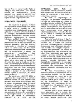 ISSN 2318-4752 – Volume 1, N2, 2013 
4 
fora da faixa de conformidade. Após foi 
entregue aos ambulantes uma apostila 
didática de desenvolvimento próprio 
adaptado dos manuais da ANVISA, com 
informações de corretos procedimentos em 
higiene pessoal e higiene ambiental. 
RESULTADOS E DISCUSSÃO 
Os resultados da pesquisa realizada 
em 33 pontos de comércio ambulante, sendo 
o perfil higiênico sanitário de cada 
estabelecimento visitado traçado a partir da 
aplicação de um check list composto de itens 
de edificação, equipamentos/instrumentos, 
utensílios e higienização, vestuário, hábitos 
higiênicos, equipamentos de proteção 
individual e qualidade de matéria prima. 
No item de “edificações e instalações”, 
detectou-se 100% de não conformidade nas 
barracas analisadas, pois não possuíam 
equipamentos e utensílios em adequado 
estado de conservação. Os itens foram 
observados e não estavam em conformidade, 
pois os equipamentos e móveis não 
apresentavam superfícies lisas, 
impermeáveis e não estavam isentas de 
rugosidades e outras imperfeições. 
Em relação à Infraestrutura, a COVISA 
(2008) afirma que o local de preparo dos 
alimentos deve estar protegido de forma a 
evitar o acesso de pragas urbanas. O que não 
condiz principalmente aos estabelecimentos 
observados, onde não foram encontradas 
medidas necessárias para o controle da 
entrada de qualquer tipo de contaminante, 
ficando sujeitos a exposição de poeira, 
insetos e roedores. 
De acordo com a COVISA (2008) as 
superfícies dos equipamentos e utensílios 
utilizados devem ser lisas, impermeáveis, 
laváveis e estar isentas de rugosidades, além 
de estarem em adequado estado de higiene, 
conservação e funcionamento. Pratos, copos 
e talheres usados para o consumo destes 
alimentos, sendo descartáveis ou não, devem 
ser armazenados em local protegido e 
reservado, além de limpos. Em caso de falhas 
na higienização destes há um acúmulo de 
resíduo que facilita a contaminação 
(CHESCA et. al., 2003; MALLON, 
BORTOLOZO, 2004). Todos os 
equipamentos estavam funcionando, mas em 
geral apresentavam ferrugem na superfície e 
falhas na higienização, o que facilita a 
contaminação cruzada. 
No item de “higienização de 
instalações”, os resultados demonstraram 
100% de não conformidade, em relação às 
condições higiênico-sanitárias. A observação 
sistemática indicava que os utensílios e a 
área de preparação não eram higienizados 
quantas vezes fossem necessárias, podendo 
haver contaminação entre saneantes, 
substâncias odorizantes e alimentos. No total 
não foi possível a verificação de maneira 
holística, pois os alimentos não eram 
preparados no local. 
Nos itens “abastecimento de água” a 
pesquisa obteve 100% de não conformidade 
indicando que a maioria das barracas 
verificadas, utilizava água com procedência 
desconhecida para a fabricação de gelo, e 
eram mantidas em condições higiênico – 
sanitárias não apropriadas. Em relação ao 
uso de água potável para higienização das 
mãos, foram observadas que todos não 
possuíam torneiras individuais. No item 
“manejo de resíduos”, 16,90% estava dentro 
da conformidade, indicando que as barracas 
possuíam coletores individuais, para 
deposição de resíduos da área de preparação 
de alimentos, porém sem tampa. Já 83% 
apresentam não conformidade, pois não 
possuíam recipientes identificados e de fácil 
higienização. 
No item “manipuladores”, foram 
observados 24,90% de conformidade, pois os 
manipuladores estavam com os cabelos 
presos protegidos por touca, as unhas 
estavam aparadas sem esmalte e não 
possuíam nenhum tipo de adorno. Já 75,10% 
não se enquadravam na faixa de 
conformidade, pois manipulavam dinheiro 
com frequência e não possuíam uniformes 
adequados e local apropriado para 
higienização de mãos. 
Segundo Mallon (2005), nesse item 
foram observados que a maioria dos 
proprietários/manipuladores apresentavam-se 
sem uso de uniforme adequado, além de 
um asseio pessoal desfavorável (com 
 