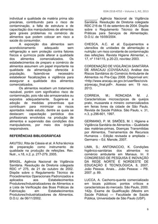 ISSN 2318-4752 – Volume 1, N2, 2013 
6 
individual e qualidade de matéria prima são 
precárias, contribuindo para o risco de 
contaminação, a falta de estrutura e de 
capacitação dos manipuladores de alimentos 
gera graves problemas no comércio de 
alimentos que podem colocar em risco a 
saúde do consumidor. 
A exposição dos alimentos sem 
acondicionamento adequado sem 
refrigeração e sem proteção contra fatores 
físicos e químicos pode alterar a qualidade 
dos alimentos comercializados. Os 
estabelecimentos de preparo e comércio de 
alimentos assumem um papel importante na 
qualidade da alimentação oferecida à 
população, fazendo-se necessário 
estabelecer fiscalizações e vigilância para 
assegurar a qualidade dos alimentos 
comercializados. 
Os alimentos recebem um tratamento 
razoável, porém com significativo risco de 
contaminação, pois não são armazenados ou 
expostos adequadamente. Sugere-se a 
adoção de medidas preventivas que 
contribuam para minimizar os riscos 
apontados neste estudo, dentre as quais se 
destacam: capacitação periódica dos 
profissionais envolvidos na produção de 
alimentos e supervisão das condições dos 
manipuladores, por meio dos órgãos 
responsáveis. 
REFERÊNCIAS BIBLIOGRÁFICAS 
AKUTSU, Rita de Cássia et al. A ficha técnica 
de preparação como instrumento de 
qualidade na produção de refeições. Rev. 
Nutr., v.18, n.2, p. 277-279, 2005. 
BRASIL. Agência Nacional de Vigilância 
Sanitária. Resolução de Diretoria colegiada 
RDC nº 275, de 21 de outubro de 2002. 
Dispõe sobre o Regulamento Técnico de 
Procedimentos Operacionais Padronizados e 
aplicados aos Estabelecimentos 
Produtores/Industrializadores de Alimentos e 
a Lista de Verificação das Boas Práticas de 
Fabricação em Estabelecimentos 
Produtores/Industrializadores de Alimentos. 
D.O.U. de 06/11/2002. 
_______. Agência Nacional de Vigilância 
Sanitária. Resolução de Diretoria colegiada 
RDC 216 de 15 de setembro de 2004. Dispõe 
sobre o Regulamento Técnico de Boas 
Práticas para Serviços de Alimentação. 
D.O.U. de 16/09/2004. 
CHESCA, A.C. et al. Equipamentos e 
utensílios de unidades de alimentação e 
nutrição: um risco constante de contaminação 
das refeições. Revista Higiene Alimentar, v. 
17, nº 114/115, p.20-23, nov/dez 2003. 
CORDENAÇÃO DE VIGILÂNCIA SANITÁRIA 
DE ARACAJU (COVISA/AJU). Análise dos 
Riscos Sanitários do Comércio Ambulante de 
Alimentos no Pre-Caju 2008. Disponível em: 
<http://www.aracaju.se.gov.br/userfiles/covis 
a/precaju_final.pdf>. Acesso em: 19 nov. 
2013. 
CORREIA, M.; RONCADA M. J. 
Características microscópicas de queijos 
prato, mussarela e mineiro comercializados 
em feiras livres da cidade de São Paulo. 
Revista de Saúde Pública. São Paulo, v. 31, 
n.3, p.296-601, 1997. 
GERMANO, P. M. SIMÕES, M. I. Higiene e 
Vigilância Sanitária de Alimentos – Qualidade 
das matérias-primas, Doenças Transmitidas 
por Alimentos, Treinamentos de Recursos 
Humanos – Edição revisada e ampliada – 
Germano – Ed. Manole, 2007. 
LIMA, S.; ANTONACCIO, K. Condições 
higiênico-sanitárias dos alimentos no 
comércio ambulante em Manaus. In: II 
CONGRESSO DE PESQUISA E INOVAÇÃO 
DA REDE NORTE E NORDESTE DE 
EDUCAÇÃO E TECNOLÓGICA, 8, 2007, 
João Pessoa. Anais... João Pessoa: – PB. 
2007. p. 89. 
LUCCA, A. Cachorro-quente comercializado 
em locais públicos: pontos críticos e 
características do mercado. São Paulo, 2000. 
142p. Exame de Qualificação (Mestre em 
Saúde Pública) — Faculdade de Saúde 
Pública, Universidade de São Paulo (USP). 
 