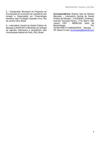 ISSN 2318-4752 – Volume 1, N2, 2013 
8 
5 - Coodenador Municipal do Programa de 
Imunizações do município de Laranjal do Jari 
Amapá e Especialista em Pneumologia 
Sanitária pela Fundação Oswaldo Cruz, Rio 
de Janeiro (RJ), Brasil 
6 - Laboratório Central de Saúde Pública de 
Macapá (LACEN-AP) e Mestrado em biologia 
de agentes infecciosos e parasitários pela 
Universidade federal do Pará, (PA), Brasil 
Correspondência: Rubens Alex de Oliveira 
Menezes – Laboratório Central de Saúde 
Pública de Macapá – LACEN(AP). Endereço: 
Avenida Tancredo Neves, 1118. Bairro: São 
Lázaro, CEP - 68908-530, Setor de 
Bacteriologia, Tel: 
32126175∕81311306∕32235534, Macapá – 
AP, Brasil. E-mail: ra-menezes@hotmail.com 

