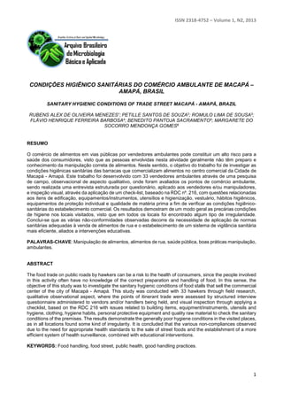ISSN 2318-4752 – Volume 1, N2, 2013 
CONDIÇÕES HIGIÊNICO SANITÁRIAS DO COMÉRCIO AMBULANTE DE MACAPÁ – 
1 
AMAPÁ, BRASIL 
SANITARY HYGIENIC CONDITIONS OF TRADE STREET MACAPÁ - AMAPÁ, BRAZIL 
RUBENS ALEX DE OLIVEIRA MENEZES1; PETILLE SANTOS DE SOUZA2; ROMULO LIMA DE SOUSA3; 
FLÁVIO HENRIQUE FERREIRA BARBOSA4; BENEDITO PANTOJA SACRAMENTO5; MARGARETE DO 
SOCORRO MENDONÇA GOMES6 
RESUMO 
O comércio de alimentos em vias públicas por vendedores ambulantes pode constituir um alto risco para a 
saúde dos consumidores, visto que as pessoas envolvidas nesta atividade geralmente não têm preparo e 
conhecimento da manipulação correta de alimentos. Neste sentido, o objetivo do trabalho foi de investigar as 
condições higiênicas sanitárias das barracas que comercializam alimentos no centro comercial da Cidade de 
Macapá - Amapá. Este trabalho foi desenvolvido com 33 vendedores ambulantes através de uma pesquisa 
de campo, observacional de aspecto qualitativo, onde foram avaliados os pontos de comércio ambulante, 
sendo realizada uma entrevista estruturada por questionário, aplicado aos vendedores e/ou manipuladores, 
e inspeção visual, através da aplicação de um check-list, baseado na RDC nº. 216, com questões relacionadas 
aos itens de edificação, equipamentos/instrumentos, utensílios e higienização, vestuário, hábitos higiênicos, 
equipamentos de proteção individual e qualidade de matéria prima a fim de verificar as condições higiênico-sanitárias 
do estabelecimento comercial. Os resultados demostram de um modo geral as precárias condições 
de higiene nos locais visitados, visto que em todos os locais foi encontrado algum tipo de irregularidade. 
Conclui-se que as várias não-conformidades observadas decorre da necessidade de aplicação de normas 
sanitárias adequadas à venda de alimentos de rua e o estabelecimento de um sistema de vigilância sanitária 
mais eficiente, aliados a intervenções educativas. 
PALAVRAS-CHAVE: Manipulação de alimentos, alimentos de rua, saúde pública, boas práticas manipulação, 
ambulantes. 
ABSTRACT 
The food trade on public roads by hawkers can be a risk to the health of consumers, since the people involved 
in this activity often have no knowledge of the correct preparation and handling of food. In this sense, the 
objective of this study was to investigate the sanitary hygienic conditions of food stalls that sell the commercial 
center of the city of Macapá - Amapá. This study was conducted with 33 hawkers through field research, 
qualitative observational aspect, where the points of itinerant trade were assessed by structured interview 
questionnaire administered to vendors and/or handlers being held, and visual inspection through applying a 
checklist, based on the RDC 216 with issues related to building items, equipment/instruments, utensils and 
hygiene, clothing, hygiene habits, personal protective equipment and quality raw material to check the sanitary 
conditions of the premises. The results demonstrate the generally poor hygiene conditions in the visited places, 
as in all locations found some kind of irregularity. It is concluded that the various non-compliances observed 
due to the need for appropriate health standards to the sale of street foods and the establishment of a more 
efficient system of health surveillance, combined with educational interventions. 
KEYWORDS: Food handling, food street, public health, good handling practices. 
 